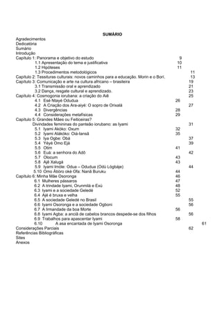 SUMÁRIO
Agradecimentos
Dedicatória
Sumário
Introdução
Capítulo 1: Panorama e objetivo do estudo 9
1.1 Apresentação do tema e justificativa 10
1.2 Hipóteses 11
1.3 Procedimentos metodológicos 11
Capítulo 2: Tessituras culturais: novos caminhos para a educação. Morin e o Borí. 13
Capítulo 3: Comunicação e arte na cultura africano – brasileira 19
3.1 Transmissão oral e aprendizado 21
3.2 Dança, resgate cultural e aprendizado. 23
Capítulo 4: Cosmogonia iorubana: a criação do Aiê 25
4.1 Esé Ntayé Odudua 26
4.2 A Criação dos Ara-aiyé: O sopro de Orixalá 27
4.3 Divergências 28
4.4 Considerações metafísicas 29
Capítulo 5: Grandes Mães ou Feiticeiras?
Divindades femininas do panteão iorubano: as Iyami 31
5.1 Iyami Akòko: Oxum 32
5.2 Iyami Alákòko: Oiá-Iansã 35
5.3 Iya Ogbe: Obá 37
5.4 Yéyé Omo Ejá 39
5.5 Otim 41
5.6 Euá: a senhora do Adô 42
5.7 Olocum 43
5.8 Ajê Xalugá 43
5.9 Iyami Imóle: Odua – Odudua (Odù Lógbáje) 44
5.10 Omo Àtiòro okè Ofa: Nanã Buruku 44
Capítulo 6: Minha Mãe Osoronga 46
6.1 Mulheres pássaros 47
6.2 A trindade Iyami, Orunmilá e Exú 48
6.3 Iyami e a sociedade Geledé 52
6.4 Ajé é bruxa e velha 55
6.5 A sociedade Geledé no Brasil 55
6.6 Iyami Osoronga e a sociedade Ogboni 56
6.7 A Irmandade da boa Morte 56
6.8 Iyami Agba: a anciã de cabelos brancos despede-se dos filhos 56
6.9 Trabalhos para apascentar Iyami 58
6.10 A asa encantada de Iyami Osoronga 61
Considerações Parciais 62
Referências Bibliográficas
Sites
Anexos
 