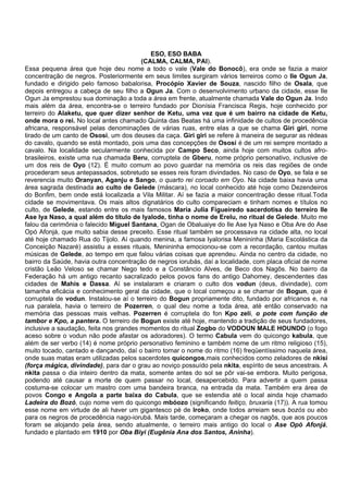 ESO, ESO BABA
(CALMA, CALMA, PAI).
Essa pequena área que hoje deu nome a todo o vale (Vale do Bonocô), era onde se fazia a maior
concentração de negros. Posteriormente em seus limites surgiram vários terreiros como o Ile Ogun Ja,
fundado e dirigido pelo famoso babalorisa, Procópio Xavier de Souza, nascido filho de Osala, que
depois entregou a cabeça de seu filho a Ogun Ja. Com o desenvolvimento urbano da cidade, esse Ile
Ogun Ja emprestou sua dominação a toda a área em frente, atualmente chamada Vale do Ogun Ja. Indo
mais além da área, encontra-se o terreiro fundado por Dionísia Francisca Regis, hoje conhecido por
terreiro do Alaketu, que quer dizer senhor de Ketu, uma vez que é um bairro na cidade de Ketu,
onde mora o rei. No local antes chamado Quinta das Beatas há uma infinidade de cultos de procedência
africana, responsável pelas denominações de várias ruas, entre elas a que se chama Giri giri, nome
tirado de um canto de Ososi, um dos deuses da caça. Giri giri se refere à maneira de segurar as rédeas
do cavalo, quando se está montado, pois uma das concepções de Ososi é de um rei sempre montado a
cavalo. Na localidade secularmente conhecida por Campo Seco, ainda hoje com muitos cultos afro-
brasileiros, existe uma rua chamada Beru, corruptela de Gberu, nome próprio personativo, inclusive de
um dos reis de Oyo (12). É muito comum ao povo guardar na memória os reis das regiões de onde
procederam seus antepassados, sobretudo se esses reis foram divindades. No caso de Oyo, se fala e se
reverencia muito Oranyan, Aganju e Sango, o quarto rei coroado em Oyo. Na cidade baixa havia uma
área sagrada destinada ao culto de Gelede (máscara), no local conhecido até hoje como Dezendeiros
do Bonfim, bem onde está localizada a Vila Militar. Aí se fazia a maior concentração desse ritual.Toda
cidade se movimentava. Os mais altos dignatários do culto compareciam e tinham nomes e títulos no
culto, de Gelede, estando entre os mais famosos Maria Julia Figueiredo sacerdotisa do terreiro Ile
Ase Iya Naso, a qual além do título de Iyalode, tinha o nome de Erelu, no ritual de Gelede. Muito me
falou da cerimônia o falecido Miguel Santana, Ogan de Obaluaiye do Ile Ase Iya Naso e Oba Are do Ase
Opó Afonjá, que muito sabia desse preceito. Esse ritual também se processava na cidade alta, no local
até hoje chamado Rua do Tijolo. Aí quando menina, a famosa Iyalorisa Menininha (Maria Escolástica da
Conceição Nazaré) assistiu a esses rituais, Menininha emocionou-se com a recordação, cantou muitas
músicas de Gelede, ao tempo em que falou várias coisas que aprendeu. Ainda no centro da cidade, no
bairro da Saúde, havia outra concentração de negros iorubás, daí a localidade, com placa oficial de nome
cristão Leão Veloso se chamar Nego tedo e a Constâncio Alves, de Beco dos Nagôs. No bairro da
Federação há um antigo recanto sacralizado pelos povos fans do antigo Dahomey, descendentes das
cidades de Mahis e Dassa. Aí se instalaram e criaram o culto dos vodun (deus, divindade), com
tamanha eficácia e conhecimento geral da cidade, que o local começou a se chamar de Bogun, que é
corruptela de vodun. Instalou-se aí o terreiro do Bogun propriamente dito, fundado por africanos e, na
rua paralela, havia o terreiro de Pozerren, o qual deu nome a toda área, até então conservado na
memória das pessoas mais velhas. Pozerren é corruptela do fon Kpo zeli, o pote com função de
tambor e Kpo, a pantera. O terreiro de Bogun existe até hoje, mantendo a tradição de seus fundadores,
inclusive a saudação, feita nos grandes momentos do ritual Zogbo do VODOUN MALE HOUNDO (o fogo
aceso sobre o vodun não pode afastar os adoradores). O termo Cabula vem do quicongo kabula, que
além de ser verbo (14) é nome próprio personativo feminino e também nome de um ritmo religioso (15),
muito tocado, cantado e dançando, daí o bairro tomar o nome do ritmo (16) freqüentíssimo naquela área,
onde suas matas eram utilizadas pelos sacerdotes quicongos,mais conhecidos como zeladores de nkisi
(força mágica, divindade), para dar o grau ao noviço possuído pela nkita, espírito de seus ancestrais. A
nkita passa o dia inteiro dentro da mata, somente antes do sol se pôr vai-se embora. Muito perigosa,
podendo até causar a morte de quem passar no local, desapercebido. Para advertir a quem passa
costuma-se colocar um mastro com uma bandeira branca, na entrada da mata. Também era área de
povos Congo e Angola a parte baixa do Cabula, que se estendia até o local ainda hoje chamado
Ladeira do Bozó, cujo nome vem do quicongo mbóozo (significando feitiço, bruxaria (17)). A rua tomou
esse nome em virtude de ali haver um gigantesco pé de Iroko, onde todos arreiam seus bozós ou ebo
para os negros de procedência nago-iorubá. Mais tarde, começaram a chegar os nagôs, que aos poucos
foram se alojando pela área, sendo atualmente, o terreiro mais antigo do local o Ase Opó Afonjá,
fundado e plantado em 1910 por Oba Biyi (Eugênia Ana dos Santos, Aninha).
 