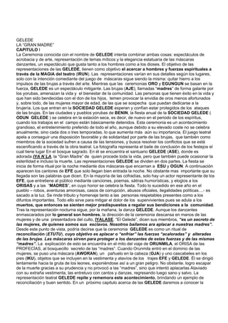 GELEDE
LA “GRAN MADRE”
CAPITULO I
La Ceremonia conocida con el nombre de GELEDE intenta combinar ambas cosas: espectáculos de
acrobacia y de arte, representación de temas míticos y la elegancia estatuaria de las máscaras
danzantes, un espectáculo que gusta tanto a los hombres como a los dioses. El objetivo de las
representaciones de las GELEDE, tienen como objetivo el acercar a hombres y fuerzas espirituales a
través de la MAGIA del teatro (IRUN). Las representaciones varían en sus detalles según los lugares,
solo con la intención comediante del juego de máscaras sigue siendo la misma: quitar hierro a los
impulsos de las brujas a través del arte. Mientras que las ceremonias ORO y EGUNGUN se basan en la
fuerza, GELEDE es un espectáculo mitigante. Las brujas (AJE), llamadas “madres” de forma galante por
los yorubas, amenazan la vida y el bienestar de la comunidad. Las personas que tienen éxito en la vida y
que han sido bendecidas con el don de los hijos, temen provocar la envidia de oros menos afortunados
y, sobre todo, de las mujeres mayor de edad, de las que se sospecha que puedan dedicarse a la
brujería. Los que entran en la SOCIEDAD GELEDE esperan y confían estar protegidos de los ataques
de las brujas. En las ciudades y pueblos yorubas de BENIN, la fiesta anual de la SOCIEDAD GELEDE (
ODUN GELEDE ) se celebra en la estación seca, es decir, de nuevo en el periodo de los espíritus,
cuando los trabajos en el campo están básicamente detenidos. Esta ceremonia es un acontecimiento
grandioso, el entretenimiento preferido de todo el año, aunque debido a su elevado coste no se celebra
anualmente, sino cada dos o tres temporadas, lo que aumenta más aún su importancia. El juego teatral
apela a conseguir una disposición favorable y de solidaridad por parte de las brujas, que también como
miembros de la sociedad sufren a causa de las tensiones, y busca resolver los conflictos que se está
escenificando a través de la obra teatral. La fotografía representa el baile de conclusión de los festejos el
cual tiene lugar En el bosque sagrado. En él se encuentra el santuario GELEDE (ASE), donde es
adorada IYA N´LA, la “Gran Madre” de quien procede toda la vida, pero que también puede ocasionar la
esterilidad e incluso la muerte. Las representaciones GELEDE se dividen en dos partes. La fiesta se
inicia de forma ritual por la noche mediante dos máscaras que encarnan a ESU y OGUN. A continuación
aparecen los cantores de EFE que solo llegan bien entrada la noche. No obstante mas importante que su
llegada son las palabras que dicen. En la mayoría de las cofradías, solo hay un actor representante de los
EFE, que entretiene al público mediante canciones, poemas, sátiras humorísticas, y elogios a los
ORISAS y a las “MADRES”, en cuyo honor se celebra la fiesta. Todo lo sucedido en ese año en el
pueblo – robos, aventuras amorosas, casos de corrupción, abusos oficiales, ilegalidades políticas....- es
sacado a la luz. Se rinde tributo y homenaje tanto a las personas respetables presentes como a los
difuntos importantes. Todo ello sirve para mitigar el dolor de los supervivientes pues se adula a los
muertos, que entonces se sienten mejor predispuestos a regalar sus bendiciones a la comunidad.
Tras la representación nocturna sigue, por la mañana, la danza GELEDE. Aunque los danzantes
enmascarados por lo general son hombres, la dirección de la ceremonia descansa en manos de las
mujeres y de una presentadora del culto, IYALASE. “El Gelede”, dicen sus miembros, “es un secreto de
las mujeres, de quienes somos sus esclavos. Nosotros bailamos ara aplacar a nuestras madres”.
Desde este punto de vista, podría decirse que la ceremonia GELEDE es como un ritual de
reconciliación (ETUTU), cuyo objetivo es aplacar o “enfriar” las fuerzas “acaloradas” y alteradas
de las brujas. Las máscaras sirven para proteger a los danzantes de estas fuerzas y de las mismas
“madres”. La explicación de esto se encuentra en el mito del viaje de ORUNMILA, el ORISA de las
PROFECÍAS, al bosquecillo secreto de las “madres”. Cuando Orunmila entró en el dominio de las
mujeres, se puso una máscara (AWORAN), un pañuelo en la cabeza (OJA) y uno cascabeles en los
pies (IKU), objetos que se incluyen en la vestimenta y atavíos de los trajes EFE y GELEDE. Él se dirigió
lentamente hacia la gruta de los leones, exponiéndose así a un gran peligro. No obstante, logro escapar
de la muerte gracias a su prudencia y no provocó a las “madres”, sino que intentó aplacarlas Ataviado
con su extraña vestimenta, las entretuvo con cantos y danzas, regresando luego sano y salvo. La
representación teatral GELEDE repite y rememora este acontecimiento, brindando un ejemplo de
reconciliación y buen sentido. En un próximo capitulo acerca de las GELEDE daremos a conocer la
 
