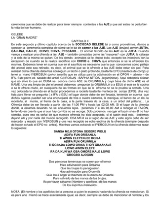 ceremonia que se debe de realizar para tener siempre contentas a las AJE y que así estas no perturben
la vida del ser humano.
GELEDE
LA “GRAN MADRE”
CAPITULO II
En este segundo y último capítulo acerca de la SOCIEDAD GELEDE tal y como prometimos, damos a
conocer la ceremonia completa de cómo se le da de comer a las AJE. Las AJE (brujas) comen JUTIA,
GALLINA, GALLO, CHIVO, CHIVA, PESCADO.... El animal favorito de las AJE es la JUTIA. Cuando
vamos a realizar una ofrenda a las AJE – también conocidas como las “mayores”- con JUTIA, la cabeza
y la cola de la misma se quitan. De los demás animales se le ofrece todo, excepto los intestinos con la
excepción de cuando se le realiza sacrificio con CHIVO o CHIVA que entonces si se le ofrenden los
mismos. Debemos tener en cuenta que en el sacrificio es necesario que lo que conocemos como pellejo
del animal este sea retirado, es decir, el animal que se le ofrende a las AJE debe estar sin piel. Para
realizar dicha ofrenda debemos conseguir un tazón o plato profundo, bastante EPO (manteca de corojo) y
tener a mano IYEROSUN (polvo amarillo que se utiliza para la adivinación en el OPON – tablero – de
IFA. Este polvo es sacado del árbol IGI IROSUN - BAPHIA NÍTIDA –leguminoso). Aquí debemos aclarar
que no sirve lo que en CUBA se conoce como ASE de ORUNMILA y cuya base de dicho ASE es el
ÑAME. Una vez limpio de piel el animal debemos preguntar (a ORUNMILA o a ESU) si este se le cocina
o se le ofrece crudo, en cualquiera de las formas en que se le ofrezca no se le prueba la comida. Una
vez colocada la ofrenda en el tazón procedemos a rociarle bastante manteca de corojo (EPO). Una vez
lista para llevar se pregunta ( a IFA o ESU) el lugar donde debe de ser llevada, teniendo en cuenta que
dichos lugares pueden ser una encrucijada de tres o cuatro caminos, la manigua, el banco de un río, la
montaña, el monte, al frente de la casa, a la parte trasera de la casa, a un árbol del plátano.... La
Ofrenda debe de ser llevada a partir de las 11.00 PM y hasta las 02.00 AM. Si el lugar de la ofrenda
donde la estamos llevando no se encuentra lejos, podemos ir a las 06.00 AM a recoger el TAZÓN,
teniendo en cuenta que si aun hay comida no se recoge. Solo podemos recoger el tazón si en él no hay
comida, pues eso es señal de que nuestra ofrenda ha sido aceptada, si el tazón está roto, debemos
dejarlo allí y por nada del mundo recogerlo. OSA MEJI es el signo de las AJE y este signo debe de ser
marcado y rezado con IYEROSUN y una vez recogido se echa encima de la ofrenda (siempre después
de haber echado el EPO no antes). Mientras vamos echando el IYEROSUN en la ofrenda debemos rezar
lo siguiente:
SANSA MEJI OTONA GEGERE WOLU
ADIFA FUN ORISANLA
TI AWON ELEYENLEE BOISA
ADIFA FUN ORUNMILA
TI OGBADA LOWO ORISA TI OFI GBAAKALE
LOWO AWON ELEYE
IFA DA KUN WA GBA OMORE KALE LOWO
GBOGBO AJOGUN
Dos personas temerosas se corren por el temor
Hizo adivinación para Orisanla
Que las brujas lo persiguieron
Hizo adivinación para Orunmila
Que iba a coger el machete de la mano de Orisanla
Para salvarlo de las manos de las brujas.
Ifa por favor sálvame (Nombre y apellidos) de las manos
De los espíritus malévolos.
NOTA: (El nombre y los apellidos de la persona a quien le estamos haciendo la ofrenda se mencionan. Si
es para uno mismo se hace exactamente igual, es decir, siempre se debe de mencionar el nombre y los
 