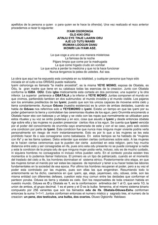 apellidos de la persona a quien o para quien se le hace la ofrenda). Una vez realizado el rezo anterior
procedemos a rezar lo siguiente:
IYAMI OSORONGA
OLO KIKI ORU
AFINJU EYE TINJE LAARIN ORU
AJE LO TUTU MANBI
IRUMAN LOOGUN DANU
IKONIRI IJA IYAMI ASE.
La que coge a uno en una manera misteriosa
La famosa de la noche
Pájaro limpia que come por la madrugada
La que come hígado crudo sin vomitar
La que echa a perder la medicina y que no la hace funcionar
Nunca tengamos la pelea de ustedes. Así sea.
La obra que aquí se ha expuesto esta completa en su totalidad, y cualquier persona que haya sido
iniciada en el culto a los ORISAS puede realizarla.
Iyami oshoronga es llamada "la madre ancestral", es la misma YEYE MOWO, esposa de Obatala, es
Odu, la gran madre que tiene en su calabaza todas las esencias de la creacion. Junto con Obatala
conforma la IGBA ODU. Esta igba misticamente esta cortada en dos porciones; una superior y la otra
inferior. La superior pertenece a OBATALA y la inferior a YEYE MOWO. Juntas componen el mundo en
que vivimos, partiendolo tambien en dos submundos: el mundo invisible y el mundo visible. Los pajaros
son los animales predilectos de las Iyami, puesto que son los unicos capaces de moverse entre cielo y
tierra constantemente. Aunque Oduwa (nuestra existencia) es la union de ambas deidades, cuando se
habla de Oduwa nos referimos solo a YEYEMOWO o iyami. Existio un tiempo en que las iyami por su
poder gobernaron la tierra y controlaban las ceremonias rituales de los egun, pero Orunmila encomendo a
Obatala hacer ebo con babosas y un latigo y se vistio con las ropas que normalmente se utilizaban para
estos rituales y su voz se sintio poderosa y en eco, cosa que asusto a Iyami y desde entonces obatala
rige sobre ella y las mujeres no pueden presenciar ciertos ritos a los egun. Se cuenta que Iyami vencida
por el poder del conocimiento de orunmila cayo enamorada de este y con el se caso, pero solo existio
una condicion por parte de Iyami. Esta condicion fue que nunca mas ninguna mujer viviente podria verla
personalmente sin riesgo de morir instantaneamente. Esto es por lo que a las mujeres se les esta
prohibido hacer ifa o sea consagrarse como babalawos. En estos tiempos se ha hablado de "mujeres
con Ifa" y se les llama iyalawo. Debo entender que existen ciertas confusiones sobre esto. A las mujeres
se le hacen ciertas ceremonias que le pueden dar cierta autoridad en esta religion, pero hay mucha
distancia entre esto y ser consagradas en ifa, pues sino esta odu presente no se puede consagrar a nadie
y esta la condicion de la propia odu de que ninguna mujer podia verla, incluso, odu es de mucho cuidado,
ni siquiera hombres no consagrados ni incluso niños pueden verlo. En el contexto yoruba existen tres
momentos si lo podemos llamar historicos. El primero es un tipo de patriarcado, cuando en el momento
del traslado del cielo a ife, los hombres dominaban el sistema etnico. Posteriormente otra etapa, en que
las mujeres toman el mando por ser estas las capaces de reproducir y tener a su hacer todas las labores
fundamentales en la sociedad de esa epoca. Por ultimo los hombres recuperan el poder, pero a su vez el
poder esta controlado por las mujeres, pues son ellas las que engendran. Resumiendo todo lo
anteriormente se ha dicho, caeriamos en que: iyami, aje, eleje, yeyemowo, odu, oduwa, onile, son las
misma entidad con diferentes defases, cuestion esta muy comun entre las deidades que conforman el
panteon yoruba. Oduwa es tierra y obatala es cielo. Son los responsables de toda creacion habida en
nuestro mundo. Oduwa es O y Obatala es 1, es la conformacion aritmetica del 1 al O, que seria 1O, la
union de ambos, el grupo decimal. 1 es el pene y el O es la bulba femenina, el el mismo sistema binario
compuesto por 256 variantes que son los llamados odu de ifa. Obatala-Oduwa-Eshu conforman
entonces la suma 1+1=1. Juntos conforman entonces el numero mistico y sagrado tres, el numero de la
creacion: un pene, dos testiculos, una bulba, dos ovarios. Oluwo Ogbonifa Ifabilawo
 