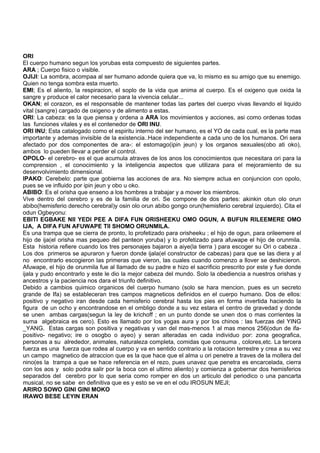 ORI
El cuerpo humano segun los yorubas esta compuesto de siguientes partes.
ARA ; Cuerpo fisico o visible.
OJIJI: La sombra, acompaa al ser humano adonde quiera que va, lo mismo es su amigo que su enemigo.
Quien no tenga sombra esta muerto.
EMI; Es el aliento, la respiracion, el soplo de la vida que anima al cuerpo. Es el oxigeno que oxida la
sangre y produce el calor necesario para la vivencia celular...
OKAN; el corazon, es el responsable de mantener todas las partes del cuerpo vivas llevando el liquido
vital (sangre) cargado de oxigeno y de alimento a estas.
ORI: La cabeza: es la que piensa y ordena a ARA los movimientos y acciones, asi como ordenas todas
las funciones vitales y es el contenedor de ORI INU.
ORI INU; Esta catalogado como el espiritu interno del ser humano, es el YO de cada cual, es la parte mas
importante y ademas invisible de la existencia..Hace independiente a cada uno de los humanos. Ori sera
afectado por dos componentes de ara-: el estomago(ipin jeun) y los organos sexuales(obo ati oko),
ambos lo pueden llevar a perder el control.
OPOLO- el cerebro- es el que acumula atraves de los anos los conocimientos que necesitara ori para la
comprension , el conocimiento y la inteligencia aspectos que utilizara para el mejoramiento de su
desenvolvimiento dimensional.
IPAKO: Cerebelo: parte que gobierna las acciones de ara. No siempre actua en conjuncion con opolo,
pues se ve influido por ipin jeun y obo u oko.
ABIBO: Es el orisha que enseno a los hombres a trabajar y a mover los miembros.
Vive dentro del cerebro y es de la familia de ori. Se compone de dos partes: akinkin otun olo orun
abibo(hemisferio derecho cerebral)y osin olo orun abibo gongo orun(hemisferio cerebral izquierdo). Cita el
odun Ogbeyonu:
EBITI EGBAKE NII YEDI PEE A DIFA FUN ORISHEEKU OMO OGUN, A BUFUN RILEEMERE OMO
IJA, A DIFA FUN AFUWAPE TII SHOMO ORUNMILA.
Es una trampa que se cierra de pronto, lo profetizado para orisheeku ; el hijo de ogun, para orileemere el
hijo de ija(el orisha mas pequeo del panteon yoruba) y lo profetizado para afuwape el hijo de orunmila.
Esta historia refiere cuando los tres personajes bajaron a aiye(la tierra ) para escoger su Ori o cabeza .
Los dos primeros se apuraron y fueron donde ijala(el constructor de cabezas) para que se las diera y al
no encontrarlo escogieron las primeras que vieron, las cuales cuando comenzo a llover se deshicieron.
Afuwape, el hijo de orunmila fue al llamado de su padre e hizo el sacrificio prescrito por este y fue donde
ijala y pudo encontrarlo y este le dio la mejor cabeza del mundo. Solo la obediencia a nuestros orishas y
ancestros y la paciencia nos dara el triunfo definitivo.
Debido a cambios quimico organicos del cuerpo humano (solo se hara mencion, pues es un secreto
grande de Ifa) se estableceran tres campos magneticos definidos en el cuerpo humano. Dos de ellos:
positivo y negativo iran desde cada hemisferio cerebral hasta los pies en forma invertida haciendo la
figura de un ocho y encontrandose en el ombligo donde a su vez estara el centro de gravedad y donde
se unen ambas cargas(segun la ley de krichoff ; en un punto donde se unen dos o mas corrientes la
suma algebraica es cero). Esto es llamado por los yogas aura y por los chinos : las fuerzas del YING
_YANG. Estas cargas son positiva y negativas y van del mas-menos 1 al mas menos 256(odun de ifa-
positivo- negativo; ire o osogbo o ayeo) y seran alteradas en cada individuo por: zona geografica,
personas a su alrededor, animales, naturaleza completa, comidas que consuma , colores,etc. La tercera
fuerza es una fuerza que rodea al cuerpo y va en sentido contrario a la rotacion terrestre y crea a su vez
un campo magnetico de atraccion que es la que hace que el alma u ori penetre a traves de la mollera del
nino(es la trampa a que se hace referencia en el rezo, pues unavez que penetra es encarcelada, cierra
con los aos y solo podra salir por la boca con el ultimo aliento) y comienza a gobernar dos hemisferios
separados del cerebro por lo que seria como romper en dos un articulo del periodico o una pancarta
musical, no se sabe en definitiva que es y esto se ve en el odu IROSUN MEJI;
ARIRO SOWO GINI GINI MOKO
IRAWO BESE LEYIN ERAN
 