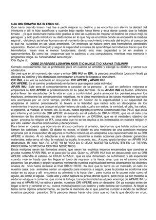 OJU IMO KIRAWO MATU ERON SE.
Que narra cuando irosun meji fue a pedir mejorar su destino y se encontro con elenini la deidad del
infortunio y alli le hizo sacrificios y cuando bajo rapido hacia tierra y esta darse cuenta que la habian
timado , ya que olodumare habia oido gracias al ebo las suplicas de mejorar el destino de irosun meji, lo
persiguio y solo pudo introducir su dedo indice en lo que hoy es el orificio donde se encuentra la medula
espinal , olvidando asi el ser humano en el momento de su nacimiento y entrada del espiritu al cuerpo de
lo que ha sucedido en las vidas anteriores. Ori entonces se hallara entre dos hemisferios cerebrales
separados, Hacen un triangulo y segun la capacidad e interes de aprendizaje del individuo, haran que los
hemisferios sean mas o menos funcionales, dando esto mas capacidad a ori en analisis y
razonamientos. Es como los programas que le aadimos a una computadora, mientras mas memoria y
programas tenga, su funcionalidad sera mayor,.
Cita Ogbe di:
OGBE DI PEPERE LODAFUN KORI TI O KUNLE TI O YANWA TI ELININI
Cerrado copiosamente, fue lo profetizado para ori cuando se arrodilla y escoge su destino y vence sus
obstaculos.
Se cree que en el momento de nacer y entrar ORI INU en ORI, la persona arrodillada (posicion fetal) ya
escogio su destino y los obstaculos comenzaran a frustrar la llegada a orun orere.
ORI INU, a su vez se subdivide en dos partes: ORI APERE y APARI INU.
ORI APERE; Es el camino predestinado en la tierra que seguira cada individuo
APARI INU: Este sera el comportamiento o caracter de la persona , el cual en definitiva mejorara o
empeorara su ORI APERE o predestinacion en su paso terrenal.. Si su APARI INU es bueno, entonces
podra llevar las viscisitudes de la vida en paz y conformidad ,podra aminorar los pesares,esquivar los
tropiezos, aminorara las consecuencias negativas, no le dara importancia a las cosas materiales que solo
nos acompaan por un corto tiempo, pondra todo en funcion de la espiritualidad y su capacidad de
adaptarse al destino preconsevido lo llevara a la felicidad que radica solo en despojarse de los
sentimientos impuros que opacan el poder interno de cada cual y son estos: la vanidad, el odio, los celos,
el egoismo, la maldad, el rencor, etc. Si es asi, habra logrado el termino denominado IWA PELE que es la
paz interna y el control de ORI APERE alcanzando asi el estado de ORUN RERE, que es el cielo o la
dimension de las divinidades, es decir se convertiria en un ORISHA, que es el verdadero objetivo de
quien procesa la religion de IFA, cosa esta que no se les explica a los interesados en nuestra religion y
por ello existen muchas confusiones y decepciones.
Para tener en cuenta que ocurriria en el caso contrario al anterior, tendriamos que hablar sobre lo que
llaman los catolicos : diablo. El diablo no existe, el diablo es una metafora de una condicion maligna
originada por la incapacidad de algunos o muchos individuos en adaptarse a la capacidad total de su ORI
APERE o destino. Al no adaptarse a su destino, recurriran a malas acciones para obtener ganancias
materiales, esto seria: el robo, la maldad, la estafa, la muerte, etc,. A sumo grado tendran un APARI INU
destructivo. Ifa dice: IWA RE LAYE YII NI YOO DA O LEJO; NUESTRO CARACTER EN LA TIERRA
PROFERIRA SENTENCIA CONTRA NOSOTROS.
Estos malignos seran los llamados araiye, que seran los espiritus impuros encarnados que pondran a
prueba nuestro APARI INU, en el paso por la vida. Quien su APARI INU este en desacuerdo con su ORI
APERE obtendra el estatus de ORUN APAADI., que es una dimension de sufrimiento y alli esperaran
cuando mueran hasta que les llegue el turno de regresar a la tierra, aiye, que es el camino donde
pasamos las pruebas y segun vayamos mejorando nuestra espiritualidad iremos alcanzando los distintos
niveles de orun hasta alcanzar el final ORUN RERE. Ifa dice que la tierra es un mercado, el cielo es
nuestra casa. Los animales serian un ejemplo para nosotros a seguir, pues la jicotea se conforma con
nadar en su agua y alli encuentra su alimento y lo hace bien , pero nunca se le ocurre volar como el
aguila, asi como el aguila, vuela alto y veloz captura su presa donde quiera, pero no le da por meterse a
nadar en el agua ni comer lo que come la tortuga. La inconformidad es el peor enemigo de APARE INU y
asu vez si APARI INU se echa a perder, nuestros ORI APERE sera un desastre. Ori ya escogio antes de
llegar a tierra y penetrar en su nueva morada(cuerpo) un destino y este debera ser cumplido. Al llegar a
tierra como dijimos anteriormente, se pierde la memoria de lo que juramos cumplir a modo de rectificar
nuestros pecados pasados. Si la persona desea hacer otra cosa que no fue lo que decidio en orun,
 