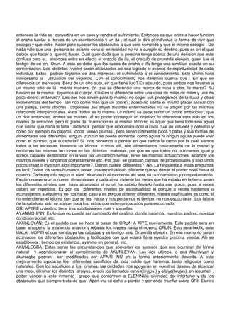 entonces la vida se convertira en un caos y vendra el sufrimiento. Entonces es que entra a hacer funcion
el orisha tutelar a traves de un asentamiento y un ita , el cual le dira al individuo la forma de vivir que
escogio y que debe hacer para superar los obstaculos a que sera sometido y que el mismo escogio . De
nada vale que una persona se asiente osha si en realidad no va a cumplir su destino, pues es ori el que
decide que hacer o que no hacer. Cual quier duda que la persona tenga acerca de una decision que este
confusa para el, entonces entra en efecto el oraculo de ifa, el oraculo de orunmila eleripin, quien fue el
testigo de ori en Orun. A esto se debe que los itases de orisha e ifa tenga una similitud exacta en su
conversacion. Los distintos niveles seran alcanzados asi sea logrado el avance de espiritualidad de cada
individuo. Estos podran lograrse de dos maneras: el sufrimiento o el conocimiento. Este ultimo hara
innecesario la utilizacion del segundo. Con el conocimiento nos daremos cuenta que : En que se
diferencia un mercedes Benz de un otro auto, en que tiene lujo? Es absurdo, pues ambos nos llevaran a
un mismo sitio de la misma manera. En que se diferencia una marca de ropa a otra, la marca? Su
funcion es la misma: taparnos el cuerpo. Cual es la diferencia entre una casa de miles de miles y una de
poco dinero: el tamao? Las dos nos sirven para lo mismo: no coger sol, protegernos de la lluvia y otras
inclemencias del tiempo. Un rico come mas que un pobre?, acaso no siente el mismo placer sexual con
una pareja, siente dolores corporales ,les aflijen distintas enfermedades no se afligen por las mismas
relaciones interpersonales. Para todos es lo mismo. Lo mismo se debe sentir un pobre ambicioso , que
un rico ambicioso, ambos se frustan al no poder conseguir un objetivo, la diferencia esta solo en los
niveles de ambicion, pero el grado de frustracion es el mismo .Rico no es aquel que tiene todo sino aquel
que siente que nada le falta. Debemos pensar que olodumare doto a cada cual de virtudes y defectos y
como por ejemplo los pajaros, todos tienen plumas , pero tienen diferentes picos y patas y sus formas de
alimentarse son diferentes, ningun zunzun se puede alimentar como aguila ni ningun aguila puede vivir
como el zunzun, que sucederia? Si nos ponemos a pensar en que radica la razon por la cual, vamos
todos a las escuelas, tenemos un idioma comun alli, nos alimentamos basicamente de lo mismo y
recibimos las mismas lecciones en las distintas materias, por que es que todos no razonamos igual y
somos capaces de transitar en la vida por un camino similar, tener las mismas actuacciones, alcanzar los
mismos niveles y dirigirnos correctamente etc. Por que se graduan cientos de profesionales y solo unos
pocos crean o inventan algo importante?. Dieron clases diferentes?. No. La respuesta a estas preguntas
es facil: Todos los seres humanos tienen una espiritualidad diferente que va desde el primer nivel hasta el
noveno. Cada espiritu segun el nivel alcanzado al momento asi sera su razonamiento y comportamiento.
Existen nueve orun o nueve dimensiones y cada alma viviente las veces que ha estado en la tierra seran
los diferentes niveles que haya alcanzado si su ori ha sabido llevarlo hasta ese grado, pues a veces
deben ser repetidos. Es por los diferentes niveles de espiritualidad el porque a veces hablamos o
aconsejamos a alguien y no nos hace caso y es porque al tener diferentes niveles espirituales es como si
no entendieran el idioma con que se les habla y nos perdamos el tiempo, no nos escucharan. Los labios
de la sabiduria solo se abriran para los oidos que esten preparados para escucharlo.
ORI APERE o destino tiene tres subdivisiones mas y son ellas:
AYANMO IPIN: Es lo que no puede ser cambiado del destino: donde nacimos, nuestros padres, nuestra
condicion social, etc.
AKUNLEYAN; Es el pedido que se hace al pasar de ORUN A AIYE nuevamente. Este pedido sera en
base a superar la existencia anterior y rebasar los niveles hasta el noveno ORUN. Esto sera hecho ante
IJALA MOPIN el que construye las cabezas y su testigo sera Orunmila eleripin. En ese momento seran
acordados los diferentes obstaculos y facilidades con que estara llena nuestra proxima venida. Alli se
establecera ; tiempo de existencia, ayanmo en general, etc.
AKUNLEGBA: Estas seran las circunstancias que apoyaran los sucesos que nos ocurriran de forma
natural y acondicionaran el cumplimiento de AKUNLEYAN. Los dos utlimos, o sea Akunleyan y
akunlegba podran ser modificados por APARI INU en la forma anteriormente descrita. A este
mejoramiento ayudaran los diferentes sacrificios de toda indole que haremos, tanto religiosos como
naturales. Con los sacrificios a los orishas, las deidades nos apoyaran en nuestros deseos de alcanzar
una meta, eliminar los distintos araiyes, evadir los llamados oshos(brujos ) y eleiye(brujas), en resumen ,
poder vencer a este inmenso grupo que conforman a ELENINI(la divinidad del infortunio y de los
obstaculos que siempre trata de que Apari inu se eche a perder y por ende triunfar sobre ORI. Elenini
 
