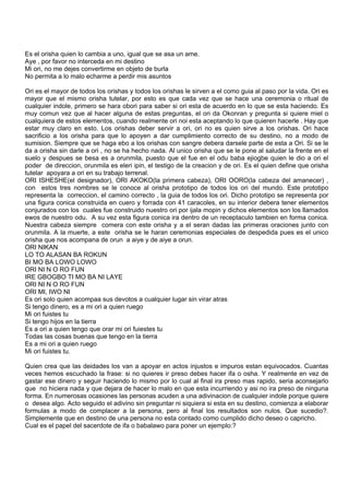 Es el orisha quien lo cambia a uno, igual que se asa un ame.
Aye , por favor no interceda en mi destino
Mi ori, no me dejes convertirme en objeto de burla
No permita a lo malo echarme a perdir mis asuntos
Ori es el mayor de todos los orishas y todos los orishas le sirven a el como guia al paso por la vida. Ori es
mayor que el mismo orisha tutelar, por esto es que cada vez que se hace una ceremonia o ritual de
cualquier indole, primero se hara obori para saber si ori esta de acuerdo en lo que se esta haciendo. Es
muy comun vez que al hacer alguna de estas preguntas, el ori da Okonran y pregunta si quiere miel o
cualquiera de estos elementos, cuando realmente ori noi esta aceptando lo que quieren hacerle . Hay que
estar muy claro en esto. Los orishas deber servir a ori, ori no es quien sirve a los orishas. Ori hace
sacrificio a los orisha para que lo apoyen a dar cumplimiento correcto de su destino, no a modo de
sumision. Siempre que se haga ebo a los orishas con sangre debera darsele parte de esta a Ori. Si se le
da a orisha sin darle a ori , no se ha hecho nada. Al unico orisha que se le pone al saludar la frente en el
suelo y despues se besa es a orunmila, puesto que el fue en el odu baba ejiogbe quien le dio a ori el
poder de direccion, orunmila es eleri ipin, el testigo de la creacion y de ori. Es el quien define que orisha
tutelar apoyara a ori en su trabajo terrenal.
ORI ISHESHE(el designador), ORI AKOKO(la primera cabeza), ORI OORO(la cabeza del amanecer) ,
con estos tres nombres se le conoce al orisha prototipo de todos los ori del mundo. Este prototipo
representa la correccion, el camino correcto , la guia de todos los ori. Dicho prototipo se representa por
una figura conica construida en cuero y forrada con 41 caracoles, en su interior debera tener elementos
conjurados con los cuales fue construido nuestro ori por ijala mopin y dichos elementos son los llamados
ewos de nuestro odu. A su vez esta figura conica ira dentro de un receptaculo tambien en forma conica.
Nuestra cabeza siempre comera con este orisha y a el seran dadas las primeras oraciones junto con
orunmila. A la muerte, a este orisha se le haran ceremonias especiales de despedida pues es el unico
orisha que nos acompana de orun a aiye y de aiye a orun.
ORI NIKAN
LO TO ALASAN BA ROKUN
BI MO BA LOWO LOWO
ORI NI N O RO FUN
IRE GBOGBO TI MO BA NI LAYE
ORI NI N O RO FUN
ORI MI, IWO NI
Es ori solo quien acompaa sus devotos a cualquier lugar sin virar atras
Si tengo dinero, es a mi ori a quien ruego
Mi ori fuistes tu
Si tengo hijos en la tierra
Es a ori a quien tengo que orar mi ori fuiestes tu
Todas las cosas buenas que tengo en la tierra
Es a mi ori a quien ruego
Mi ori fuistes tu.
Quien crea que las deidades los van a apoyar en actos injustos e impuros estan equivocados. Cuantas
veces hemos escuchado la frase: si no quieres ir preso debes hacer ifa o osha. Y realmente en vez de
gastar ese dinero y seguir haciendo lo mismo por lo cual al final ira preso mas rapido, seria aconsejarlo
que no hiciera nada y que dejara de hacer lo malo en que esta incurriendo y asi no ira preso de ninguna
forma. En numerosas ocasiones las personas acuden a una adivinacion de cualquier indole porque quiere
o desea algo. Acto seguido el adivino sin preguntar ni siquiera si esta en su destino, comienza a elaborar
formulas a modo de complacer a la persona, pero al final los resultados son nulos. Que sucedio?.
Simplemente que en destino de una persona no esta contado como cumplido dicho deseo o capricho.
Cual es el papel del sacerdote de ifa o babalawo para poner un ejemplo:?
 