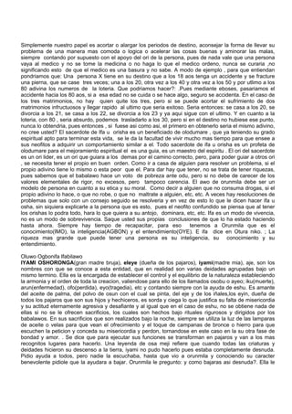Simplemente nuestro papel es acortar o alargar los periodos de destino, aconsejar la forma de llevar su
problema de una manera mas comoda o logica o acelerar las cosas buenas y aminorar las malas,
siempre contando por supuesto con el apoyo del ori de la persona, pues de nada vale que una persona
vaya al medico y no se tome la medicina o no haga lo que el medico ordeno, nunca se curaria ,no
significando esto de que el medico es una basura y no sabe. A modo de ejemplo , para que entiendan
pondriamos que: Una persona X tiene en su destino que a los 18 aos tenga un accidente y se fracture
una pierna, que se case tres veces; una a los 20, otra vez a los 40 y otra vez a los 50 y por utlimo a los
80 adivina los numeros de la loteria. Que podriamos hacer?: .Pues mediante eboses, pasariamos el
accidente hacia los 80 aos, si a esa edad no se cuida o se hace algo, seguro se accidenta. En el caso de
los tres matrimonios, no hay quien quite los tres, pero si se puede acortar el sufrimiento de dos
matrimonios infructuosos y llegar rapido al ultimo que seria exitoso. Seria entonces: se casa a los 20, se
divorcia a los 21, se casa a los 22, se divorcia a los 23 y ya aqui sigue con el ultimo. Y en cuanto a la
loteria, con 80 , seria absurdo, podemos trasladarlo a los 30, pero si en el destino no hubiese ese punto,
nunca lo obtendria, pues entonces , si fuese asi como asi, el primero en obtenerlo seria el mismo adivino,
no cree usted? El sacerdote de Ifa u orisha es un beneficiado de olodumare , que ya teniendo su grado
espiritual apto para terminar esta vida, se le da la facultad de vivir mucho mas tiempo para que ensee a
sus neofitos a adquirir un comportamiento similar a el. Todo sacerdote de ifa u orisha es un profeta de
olodumare para el mejoramiento espiritual el es una guia, es un maestro del espiritu . El ori del sacerdote
es un ori lider, es un ori que guiara a los demas por el camino correcto, pero, para poder guiar a otros ori
, se necesita tener el propio en buen orden. Como ir a casa de alguien para resolver un problema, si el
propio adivino tiene lo mismo o esta peor que el. Para dar hay que tener, no se trata de tener riquezas,
pues sabemos que el babalawo hace un voto de pobreza ante odu, pero si no debe de carecer de los
valores elementales de rigor, no excesos, pero tampoco carencia. El awo de orunmila debe ser un
modelo de persona en cuanto a su etica y su moral. Como decir a alguien que no consuma drogas, si el
propio adivino lo hace, o que no robe, o que no maltrate a alguien, etc, etc. A veces hay resoluciones de
problemas que solo con un consejo seguido se resolveria y en vez de esto lo que le dicen hacer ifa u
osha, sin siquiera explicarle a la persona que es esto, pues el neofito confundido se piensa que al tener
los orishas lo podra todo, hara lo que quiera a su antojo, dominara, etc, etc. Ifa es un modo de vivencia,
no es un modo de sobrevivencia. Saque usted sus propias conclusiones de que lo ha estado haciendo
hasta ahora. Siempre hay tiempo de recapacitar, para eso tenemos a Orunmila que es el
conocimiento(IMO), la inteligencia(AGBON) y el entendimiento(OYE). E ifa dice en Otura niko. ; La
riqueza mas grande que puede tener una persona es su inteligencia, su conocimiento y su
entendimiento.
Oluwo Ogbonifa Ifabilawo
IYAMI OSHORONGA(gran madre bruja), eleye (dueña de los pajaros), iyami(madre mia), aje, son los
nombres con que se conoce a esta entidad, que en realidad son varias deidades agrupadas bajo un
mismo termino. Ella es la encargada de establecer el control y el equilibrio de la naturaleza estableciendo
la armonia y el orden de toda la creacion, valiendose para ello de los llamados osobu o ayeo; iku(muerte),
arun(enfermedad), ofo(perdida), eyo(tragedia), etc y contando siempre con la ayuda de eshu. Es amante
del aceite de palma, del polvo de osun con el cual se pinta, del eje y de los iñales,los eyin, dueña de
todos los pajaros que son sus hijos y hechiceros, es sorda y ciega lo que justifica su falta de misericordia
y su actitud eternamente agresiva y desafiante y al igual que en el caso de eshu, no se obtiene nada de
ellas si no se le ofrecen sacrificios, los cuales son hechos bajo rituales rigurosos y dirigidos por los
babalawos. En sus sacrificios que son realizados bajo la noche, siempre se utiliza la luz de las lamparas
de aceite o velas para que vean el ofrecimiento y el toque de campanas de bronce o hierro para que
escuchen la peticion y conceda su misericordia y perdon, tornandose en este caso en la su otra fase de
bondad y amor. . Se dice que para ejecutar sus funciones se transforman en pajaros y van a los mas
recognitos lugares para hacerlo. Una leyenda de osa meji refiere que cuando todas las criaturas y
deidades hicieron su descenso a la tierra, iyami no pudo hacerlo pues estaba completamente desnuda.
Pidio ayuda a todos, pero nadie la escuchaba, hasta que vio a orunmila y conociendo su caracter
benevolente pidiole que la ayudara a bajar. Orunmila le pregunto: y como bajaras asi desnuda?. Ella le
 