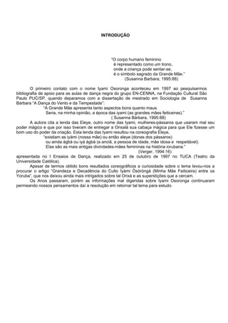 INTRODUÇÃO
“O corpo humano feminino
é representado como um trono,
onde a criança pode sentar-se,
é o símbolo sagrado da Grande Mãe.”
(Susanna Barbara; 1995:88)
O primeiro contato com o nome Iyami Osoronga aconteceu em 1997 ao pesquisarmos
bibliografia de apoio para as aulas de dança negra do grupo EN-CENNA, na Fundação Cultural São
Paulo PUC/SP, quando deparamos com a dissertação de mestrado em Sociologia de Susanna
Bárbara “A Dança do Vento e da Tempestade”:
“A Grande Mãe apresenta tanto aspectos bons quanto maus.
Seria, na minha opinião, a época das iyami (as grandes mães feiticeiras).”
( Susanna Bárbara, 1995:88)
A autora cita a lenda das Eleye, outro nome das Iyami, mulheres-pássaros que usaram mal seu
poder mágico e que por isso tiveram de entregar a Orixalá sua cabaça mágica para que Ele fizesse um
bom uso do poder da criação. Esta lenda das Iyami resultou na coreografia Eleye,
“existiam as iyàmi (nossa mãe) ou então eleye (donas dos pássaros)
ou ainda àgbá ou iyá àgbá (a anciã, a pessoa de idade, mãe idosa e respeitável).
Elas são as mais antigas divindades-mães femininas na história iorubana.”
(Verger, 1994:16)
apresentada no I Ensaios de Dança, realizado em 25 de outubro de 1997 no TUCA (Teatro da
Universidade Católica).
Apesar de termos obtido bons resultados coreográficos a curiosidade sobre o tema levou-nos a
procurar o artigo “Grandeza e Decadência do Culto Ìyàmi Òsòròngà (Minha Mãe Feiticeira) entre os
Yoruba”, que nos deixou ainda mais intrigados sobre tal Orixá e as superstições que a cercam.
Os Anos passaram, porém as informações mal digeridas sobre Iyami Osoronga continuaram
permeando nossos pensamentos daí a resolução em retornar tal tema para estudo.
 