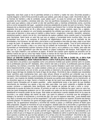 respondio, sera facil, pues si me lo permites entrare a tu interior y nadie me vera. Orunmila accedio y
cuando llegaron a tierra firme,orunmila le pidio que saliera, pero ella se nego a salir. Orunmila le dijo: ah,
te moriras de hambre y ella le contesto, pues sabes que?, no pues te comere por dentro. Orunmila
asustado se hizo osodifa y viendose este odu, hizo los sacrificios necesarios y le hizo el ofrecimiento a
iyami para que saliera y esta al sentir el olor del sacrificio salio y mientras entretenida comia, orunmila
echo a correr escapando del lugar , quedando entonces establecido el poder de iyami en la tierra. Tiempo
despues de su descenso iyami se subdividio y lo primero que hicieron fue ir a tomar del agua de los siete
sagrados rios que se unian en ife y ellos eran: majomajo, oleyo, iyewa, oserere, ogun, ibo, y ogbere..
despues de esto se alojaron en una foresta escogiendo los arboles que serian sus igbo y que serivirian
unos para el bien(ire) y otros para el mal(ibi) y estos fueron: orogbo(ire), iroko(ibi), arere(ibi), oshe(ire),
obobo(ire),iya(ibi) y asurin (ire ati ibi). Una leyenda de oyekun pelekan narra cuando iyami y humanidad
eran hermanas. Iyami tenia un solo hijo que era un pajaro y humanidad tenia muchos hijos. Una vez
humanidad tuvo que ir de compras al mercado de ejigbomekun akira que era el mercado de las
divinidades y los humanos, los del cielo y de la tierra y que quedaba a tres dias de viaje y dejo a sus hijos
a cargo de iyami. Al regresar, ella encontro a todos sus hijos en buen estado. Toco el turno entonces a
iyami a salir de compras y dejo a su unico hijo al cuidado de humanidad. A los dos dias, los hijos de
humanidad ya hambrientos querian comerce al hijo de iyami y se lo pidieron a su madre, pero esta les
dijo que no, y que aguardaran que ella les traeria un pajaro cualquiera del bosque. Acto seguido que
salio. sus hijos mataron y se comieron al pajaro. Al tercer dia cuando iyami regreso se encontro con la
fatidica noticia de que su unico hijo habia muerto a manos de los hijos de la humanidad, por lo que ella
juro mientras el mundo fuera mundo acabar con los hijos de su hermana.
OOLE LO SHEYIN GUMOLE BI ENI ARINMORIN , BO BA JA KO RIN A DURO SII, A DIFA FUN
OKANLENU IRUNMOLE, WON TORUN BO WAYE A DIFA FUN ELEYE, EGUN, OSHA, ORUNMILA.
La casa tiene una joroba a sus espaldas como una persona invalida que quiere caminar pero no puede,
fue lo profetizado para las 201 deidades, ellos vinieron del cielo a la tierra, lo profetizado para las brujas,
los espiritus, los orishas y orunmila. Este camino narra cuando Obatala e iyami eran vecinos y cada uno
tenia respectivamente un lago, los cuales estaban unidos por un conducto que era cerrado por eshu para
que no se comunicaran uno con el otro, ya que existia un desnivel y de quitarse la piedra que lo cerraba,
toda el agua del lago de obatala iria hacia el lago de las eleye. Orunmila le dijo a obatala que necesitaba
hacer sacrificio para mantenerse bien, pero este rehuso ofrecer el sacrificio por entender que no era
necesario. Eshu enterado fue y quito la piedra del tunel y toda el agua del lago de obatala paso al lago de
las iyami. Las mujeres de obatala necesitadas de lavarse sus partes pues estaban con la menstrucion, al
no encontrar agua en su lago, fueron a hacerlo al lago de las iyami que estaba rebosante de agua y al
hacerlo fueron divisadas por el pajaro guardian , quien rapidamente aviso a las iyami de que estaban
manchando de menstruo sus aguas y eso era tabu para ellas. Las iyami culpando a obatala de este
suceso corrieron a capturarlo para sacrificarlo, pero obatala se percato de esto y echo a correr ,
implorando la ayuda de todos los orishas. El primero en salir en su defensa fue ogun, pero en vano fue,
pues las iyami enseguida acabaron con el. Asi sucedio con cada uno de los orishas que quizo intervenir
desafiando el inmenso poder de las brujas. Solo estas se detuvieron cuando obatala entro en la casa de
orunmila y se cobijo debajo del manto de este. Las iyami le pidieron a orunmila que les entregara a
obatala y le narraron lo acontecido y orunmila les dijo: por que no esperan siete dias , pues obatala esta
muy flaco y durante esos dias yo se los engordare?. Las iyami acordaron en esperar. Durante ese tiempo
orunmila preparo 16 asientos con goma de pegar pajaros y ciertos alimentos que a ellas les agradaba. Al
septimo dia, se aparecieron temprano y orunmila las mando a pasar y a disfrutar primero el festin para
ellas preparado. Llegado el momento en que se pegaron, obatala salio de su escondite y a garrotazos fue
acabando con ellas, pero una de ellas, la mas vieja logro huir covijandose ella esta vez bajo el manto de
orunmila Cuando obatala iba a acabar con ella orunmila lo detuvo y le dijo: no ves que esta en estado y
que se cobija debajo de mi, no te puedo permitir que hagas eso, pues cuando tu lo necesitastes yo te
ayude y todo el que a mi llegue en ayuda yo lo protegere. Obatala se calmo e iyami le dijo a orunmila: que
favor quieres a cambio de que me has salvado a mi y al hijo unico de mis entrañas?. Orunmila le dijo: que
respetes a mis hijos, no les podras hacer daño sin mi consentimiento y siempre y cuando no violen los
tabu dictaminados para ellos por mi. Iyami acepto y concluyo: todo hijo mio(hechiceros) que ataque uno
 