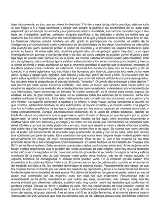 tuyo injustamente, yo juro que yo misma lo destruire. Y la tierra sera testigo de lo que digo, ademas todo
el que llegue a ti y haga sacrificios y riegue con sangre la puerta y los alrededores de su casa sera
respetado por un tiempo conveniado y sus peticiones seran concedidas, asi como te concedo coger a mis
hijos las aves(gallos, gallinas, palomas, etc)para sacrificios a las deidades y alivies los males que yo
ocasione.Asi fue como continuaron las descendencias de brujos y brujas sobre la tierra hasta hoy en dia.
La literatura religiosa yoruba confiere en alto grado la participacion de orunmila, el orisha de la
inteligencia y el conocimiento como controlador de las actividades de las eleye. Una historia de irete olota
cita cuando las iyami quisieron probar el poder de orunmila y le enviaron los pajaros hechiceros para
probar su fuerza. Al verse este odu, orunmila preparo ishu con ekujebu(un grano muy duro) y un opipi
eiyele(paloma sin plumas) y fue donde ellas y les dijo: asi como ustedes no pueden comer ekujebu y este
hijo suyo no puede volar porque asi yo lo quice, asi mismo ustedes no tienen poder para matarme. Otro
odu de ogbeyonu cita cuando las iyami estaban exterminando a los seres humanos por completo y fueron
a donde orunmila y estas acordaron de que si orunmila acertaba el acertijo que le pusieran, entonces el
les daria permiso para continuar su exterminio. Orunmila fue donde los siete rios de las iyami y alli se
consulto y al verse ogbeyonu hizo sacrificio a los humanos con :huevos, pluma de loro, ewe oyoyo, ewe
aanu, ojusaju y agogo igun, algodon, kola blanco y kola rojo, polvo de osun y efun. Al encuentro con las
iyami estas quedaron asombradas, pues las hojas que orunmila estaba utilizando era para apaciguarlas.
No obstante ellas le preguntaron el acertijo diciendo: "reventar". Orunmila dijo entrampar y ellas dijeron :"
eso mismo por siete veces. Orunmila contesto ; eso seria un huevo que lanzado siete veces sobre un
monton de algodon no se revienta. Asi complacidas las iyami se retiraron y desistieron por el momento de
sus intenciones. Iyami oshoronga es llamada "la madre ancestral", es la misma yeye mowo, esposa de
obatala, es odu, la gran madre que tiene en su calabaza todas las esencias de la creacion. Junto con
obatala conforma la igba odu. Esta igba misticamente esta cortada en dos porciones; una superior y la
otra inferior. La superior pertenece a obatala y la inferior a yeye mowo. Juntas componen el mundo en
que vivimos, partiendolo tambien en dos submundos: el mundo invisible y el mundo visible. Los pajaros
son los animales predilectos de las iyami, puesto que son los unicos capaces de moverse entre cielo y
tierra constantemente. Aunque oduwa(nuestra existencia) es la union de ambas deidades, cuando se
habla de oduwa nos referimos solo a yeyemowo o iyami. Existio un tiempo en que las iyami por su poder
gobernaron la tierra y controlaban las ceremonias rituales de los egun, pero orunmila encomendo a
obatala hacer ebo con babosas y un latigo y se vistio con las ropas que normalmente se utilizaban para
estos rituales y su voz se sintio poderosa y en eco, cosa que asusto a iyami y desde entonces obatala
rige sobre ella y las mujeres no pueden presenciar ciertos ritos a los egun. Se cuenta que iyami vencida
por el poder del conocimiento de orunmila cayo enamorada de este y con el se caso, pero solo existio
una condicion por parte de iyami. Esta condicion fue que nunca mas ninguna mujer viviente podria verla
personalmente sin riesgo de morir instantaneamente. Esto es por lo que a las mujeres se les esta
prohibido hacer ifa o sea consagrarse como babalawos. En estos tiempos se ha hablado de "mujeres con
Ifa" y se les llama iyalawo. Debo entender que existen ciertas confusiones sobre esto. A las mujeres se le
hacen ciertas ceremonias que le pueden dar cierta autoridad en esta religion, pero hay mucha distancia
entre esto y ser consagradas en ifa, pues sino esta odu presente no se puede consagrar a nadie y esta la
condicion de la propia odu de que ninguna mujer podia verla, incluso, odu es de mucho cuidado, ni
siquiera hombres no consagrados ni incluso niños pueden verlo. En el contexto yoruba existen tres
momentos si lo podemos llamar historicos. El primero es un tipo de patriarcado, cuando en el momento
del traslado del cielo a ife, los hombres dominaban el sistema etnico. Posteriormente otra etapa, en que
las mujeres toman el mando por ser estas las capaces de reproducir y tener a su hacer todas las labores
fundamentales en la sociedad de esa epoca. Por ultimo los hombres recuperan el poder, pero a su vez el
poder esta controlado por las mujeres, pues son ellas las que engendran. Resumiendo todo lo
anteriormente se ha dicho, caeriamos en que: iyami, aje, eleje, yeyemowo, odu, oduwa, onile, son las
misma entidad con diferentes defases, cuestion esta muy comun entre las deidades que conforman el
panteon yoruba. Oduwa es tierra y obatala es cielo. Son los responsables de toda creacion habida en
nuestro mundo. Oduwa es O y obatala es 1, es la conformacion aritmetica del 1 al O, que seria 1O, la
union de ambos, el grupo decimal. 1 es el pene y el O es la bulba femenina, el el mismo sistema binario
compuesto por 256 variantes que son los llamados odu de ifa. Obatala-oduwa-eshu conforman entonces
 