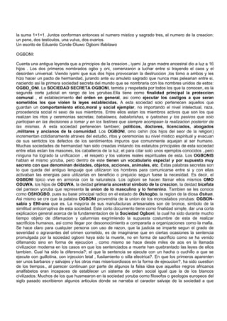 la suma 1+1=1. Juntos conforman entonces el numero mistico y sagrado tres, el numero de la creacion:
un pene, dos testiculos, una vulva, dos ovarios.
Un escrito de Eduardo Conde Oluwo Ogboni Ifabilawo
OGBONI:
Cuenta una antigua leyenda que a principios de la creacion , iyami ,la gran madre ancestral dio a luz a 16
hijos . Los dos primeros nombrados ogbo y oni, comenzaron a luchar entre si trayendo el caos y el
desorden universal. Viendo iyami que sus dos hijos provocarian la destruccion ,los tomo a ambos y les
hizo hacer un pacto de hermandad, jurando ante su amuleto sagrado que nunca mas pelearian entre si,
naciendo asi la primera sociedad secreta del mundo que se nombraria con los nombres unidos de estos:
OGBO_ONI. La SOCIEDAD SECRETA OGBONI, temida y respetada por todos los que la conocen, es la
segunda corte judicial en rango de los yorubas.Ella tiene como finalidad principal la proteccion
comunal , el establecimiento del orden en general, asi como ejecutar los castigos a que seran
sometidos los que violen la leyes establecidas. A esta sociedad solo pertenecen aquellos que
guardan un comportamiento etico,moral y social ejemplar, no importando el nivel intelectual, raza,
procedencia social ni sexo de sus miembros. Entre ellos estan los miembros activos que son los que
realizan los ritos y ceremonias secretas; babalawos, babalorishas, e iyaloshas y los pasivos que solo
participan en las decisiones a tomar y en los festines que siempre acompaan la realizacion posterior de
las mismas. A esta sociedad pertenecen tambien; politicos, doctores, licenciados, abogados
,militares y ancianos de la comunidad. Los OGBONI, omo oshin (los hijos del seor de la religion)
incrementan cotidianamente atraves del estudio, ritos y ceremonias su nivel mistico espiritual y evacuan
de sus sentidos los defectos de los sentimientos impuros que comunmente aquejan al ser humano.
Muchas sociedades de hermandad han sido creadas imitando los estatutos principales de esta sociedad
entre ellas estan los masones, los caballeros de la luz, et para citar solo unos ejemplos conocidos ,.pero
ninguna ha logrado la unificacion , el respeto y los valores reales espirituales de esta. Los OGBONIS
hablan el mismo yoruba, pero dentro de este tienen un vocabulario especial y por supuesto muy
secreto con que denominan deidades, objetos, acciones, animales, etc. Estas palabras secretas son
lo que queda del antiguo lenguaje que utilizaron los hombres para comunicarse entre si y con ellas
activaban las energias para utilizarlas en beneficio o prejuicio segun fuese la necesidad. Es decir, el
OGBONI tipico vive en armonia con la naturaleza. Los ogboni se hacen llamar ellos mismos OMO
ODUWA, los hijos de ODUWA, la deidad primaria ancestral simbolo de la creacion, la deidad bicefala
del panteon yoruba que representa la union de lo masculino y lo femenino. Tambien se les conoce
como OSHOGBO, pues su base principal radico en el estado de Oshogbo, la region de la diosa Oshun.
Asi mismo se cre que la palabra OGBONI provendria de la union de los monosilabos yorubas: OGBON-
sabio y ENI-uno que es. La mayoria de sus manufacturas artesanales son de bronce, simbolo de la
similitud anticorruptiva de esta sociedad. Este corto documento tiene como finalidad simple, dar una corta
explicacion general acerca de la fundamentacion de la Sociedad Ogboni, la cual ha sido durante mucho
tiempo objeto de difamacion y calumnias exgrimiendo la supuesta costumbre de esta de realizar
sacrificios humanos, asi como llegar por desconocimiento a compararla a organizaciones como la mafia.
Se hace claro para cualquier persona con uso de razon, que la justicia se imparte segun el grado de
severidad o agravantes del crimen cometido, es de imaginarse que en ciertas ocasiones la sentencia
promulgada por la sociedad ogboni haya sido la muerte, no en forma de sacrificio como se ha venido
difamando sino en forma de ejecucion , como mismo se hace desde miles de aos en la llamada
civilizacion moderna en los casos en que los sentenciados a muerte han quebrantado las leyes de ellos
tambien. Cual ha sido la diferencia?; el que la sentencia se ejecute con un hacha o cuchillo a que se
ejecute con guillotina, con injeccion letal , fusilamiento o silla electrica?. En que los primeros aparenten
ser unos barbaros y salvajes y los otros mas misericordiosos en la forma de ejecucion?, ha sido cuestion
de los tiempos., al parecer continuan por parte de algunos la falsa idea que aquellos negros africanos
analfabetos eran incapaces de establecer un sistema de orden social igual que la de los blancos
civilizados. Muchos de los que husmearon en la sociedad yoruba como filosofos o geologos europeos del
siglo pasado escribieron algunos articulos donde se narraba el caracter salvaje de la sociedad a que
 