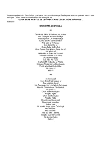hacemos referencia. Pero habria que hacer otro estudio mas profundo para analizar quienes fueron mas
salvajes. Cabria recordar aquel refran del odu ogbe se:
QUIEN TIENE MERITOS SE DESPRECIA MAS QUE EL TIENE VIRTUDES".
Ifabilawo
ORIKI ÌYÀMÌ-ÒSÒRÓNGÀ
01
Okiti Kata, Ekùn A Pa Eran Má Ni Yan
Olu Gbongbo Ki Osun Ebi Ejè
Gosun-gosun On Wo Ewu Ejè
Ko Pá Eni Ko Je Oka Odun
A Ni Esin O Ni Kange
Odo Bara Oto lu
Omi a Dake Je Pa Eni
Omo Opara Oga Ndanu, Sese Iba o !
Iba Ìyàmì o !
NiMo Mo Je Ni Ko Je Ti Aruní
Emi Wa Foribale Fun Sese
Olu idu Pe O papa
Ele Adie Ko Tuka
IyaTemi Mi Ni Bariba Li Akoko
Emi Ako Ni Ala Mo Le Gbe Agada
Emi A Wa Kiyà Onile Ki Ile.
Ìbà Ìyàmì o!
Asé O!
02
Ilè mopue o!
Ìyàmì Òsòróngà Mopue o!
Òdu-Logboje Ibá o!
Ibá Òsa-iyeku kibí odu Ìyàmì Òsòróngà
Mojubá Obinrin Lode Olo Gèlèdè
Ibà Ìyàmì o!
Ohun abáwi fun Agbà
Ni agbà Ngbo
Ohun awí fun Agbà
Ni agbà Ngbá
Ohun timowí loníjé osé
Ohun mofé kose loní
Je kori be e
Ní orunkò éhiyn Ìyàmì Òsòróngà
Olo hun Òla !
Olo kun Òla !
Ójó ojú ómó , baféfó
Aki gbe pue Òòrúnmìlà
Ko gbehun Agbe
Asè o !
 