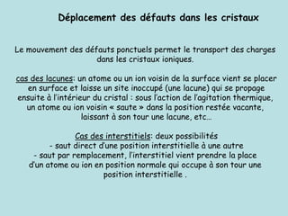 Le mouvement des défauts ponctuels permet le transport des charges
dans les cristaux ioniques.
cas des lacunes: un atome ou un ion voisin de la surface vient se placer
en surface et laisse un site inoccupé (une lacune) qui se propage
ensuite à l’intérieur du cristal : sous l’action de l’agitation thermique,
un atome ou ion voisin « saute » dans la position restée vacante,
laissant à son tour une lacune, etc…
Cas des interstitiels: deux possibilités
- saut direct d’une position interstitielle à une autre
- saut par remplacement, l’interstitiel vient prendre la place
d’un atome ou ion en position normale qui occupe à son tour une
position interstitielle .
Déplacement des défauts dans les cristaux
 