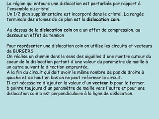 La région qui entoure une dislocation est perturbée par rapport à
l'ensemble du cristal.
Un 1/2 plan supplémentaire est incorporé dans le cristal. La rangée
terminale des atomes de ce plan est la dislocation coin.
Au dessus de la dislocation coin on a un effet de compression, au
dessous un effet de tension
Pour représenter une dislocation coin on utilise les circuits et vecteurs
de BURGERS
On réalise un chemin dans le sens des aiguilles d'une montre autour du
coeur de la dislocation partant d'une valeur du paramètre de maille à
un autre suivant la direction empruntée.
A la fin du circuit qui doit avoir le même nombre de pas de droite à
gauche et de haut en bas on ne peut refermer le circuit.
Il est nécessaire d'ajouter la valeur d'un vecteur b pour le fermer.
b pointe toujours d'un paramètre de maille vers l'autre et pour une
dislocation coin b est perpendiculaire à la ligne de dislocation.
 