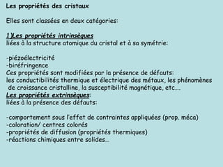 Les propriétés des cristaux
Elles sont classées en deux catégories:
1)Les propriétés intrinsèques
liées à la structure atomique du cristal et à sa symétrie:
-piézoélectricité
-biréfringence
Ces propriétés sont modifiées par la présence de défauts:
les conductibilités thermique et électrique des métaux, les phénomènes
de croissance cristalline, la susceptibilité magnétique, etc….
Les propriétés extrinsèques:
liées à la présence des défauts:
-comportement sous l’effet de contraintes appliquées (prop. méca)
-coloration/ centres colorés
-propriétés de diffusion (propriétés thermiques)
-réactions chimiques entre solides…
 