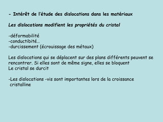 - Intérêt de l’étude des dislocations dans les matériaux
Les dislocations modifient les propriétés du cristal
-déformabilité
-conductibité…
-durcissement (écrouissage des métaux)
Les dislocations qui se déplacent sur des plans différents peuvent se
rencontrer. Si elles sont de même signe, elles se bloquent
Le cristal se durcit
-Les dislocations -vis sont importantes lors de la croissance
cristalline
 