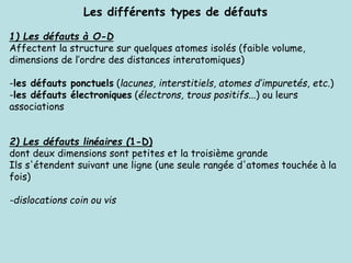 Les différents types de défauts
1) Les défauts à O-D
Affectent la structure sur quelques atomes isolés (faible volume,
dimensions de l’ordre des distances interatomiques)
-les défauts ponctuels (lacunes, interstitiels, atomes d’impuretés, etc.)
-les défauts électroniques (électrons, trous positifs...) ou leurs
associations
2) Les défauts linéaires (1-D)
dont deux dimensions sont petites et la troisième grande
Ils s'étendent suivant une ligne (une seule rangée d'atomes touchée à la
fois)
-dislocations coin ou vis
 