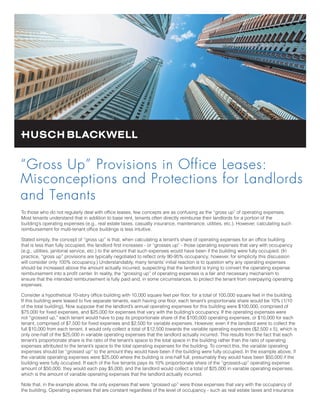 “Gross Up” Provisions in Office Leases:
Misconceptions and Protections for Landlords
and Tenants
To those who do not regularly deal with office leases, few concepts are as confusing as the “gross up” of operating expenses.
Most tenants understand that in addition to base rent, tenants often directly reimburse their landlords for a portion of the
building’s operating expenses (e.g., real estate taxes, casualty insurance, maintenance, utilities, etc.). However, calculating such
reimbursement for multi-tenant office buildings is less intuitive.
Stated simply, the concept of “gross up” is that, when calculating a tenant’s share of operating expenses for an office building
that is less than fully occupied, the landlord first increases - or “grosses up” - those operating expenses that vary with occupancy
(e.g., utilities, janitorial service, etc.) to the amount that such expenses would have been if the building were fully occupied. (In
practice, “gross up” provisions are typically negotiated to reflect only 90-95% occupancy; however, for simplicity this discussion
will consider only 100% occupancy.) Understandably, many tenants’ initial reaction is to question why any operating expenses
should be increased above the amount actually incurred, suspecting that the landlord is trying to convert the operating expense
reimbursement into a profit center. In reality, the “grossing up” of operating expenses is a fair and necessary mechanism to
ensure that the intended reimbursement is fully paid and, in some circumstances, to protect the tenant from overpaying operating
expenses.
Consider a hypothetical 10-story office building with 10,000 square feet per floor, for a total of 100,000 square feet in the building.
If this building were leased to five separate tenants, each having one floor, each tenant’s proportionate share would be 10% (1/10
of the total building). Now suppose that the landlord’s annual operating expenses for this building were $100,000, comprised of
$75,000 for fixed expenses, and $25,000 for expenses that vary with the building’s occupancy. If the operating expenses were
not “grossed up,” each tenant would have to pay its proportionate share of the $100,000 operating expenses, or $10,000 for each
tenant, comprised of $7,500 for fixed expenses and $2,500 for variable expenses. However, even if the landlord were to collect the
full $10,000 from each tenant, it would only collect a total of $12,500 towards the variable operating expenses ($2,500 x 5), which is
only one-half of the $25,000 in variable operating expenses that the landlord actually incurred. This results from the fact that each
tenant’s proportionate share is the ratio of the tenant’s space to the total space in the building rather than the ratio of operating
expenses attributed to the tenant’s space to the total operating expenses for the building. To correct this, the variable operating
expenses should be “grossed up” to the amount they would have been if the building were fully occupied. In the example above, if
the variable operating expenses were $25,000 where the building is one-half full, presumably they would have been $50,000 if the
building were fully occupied. If each of the five tenants pays its 10% proportionate share of the “grossed-up” operating expense
amount of $50,000, they would each pay $5,000, and the landlord would collect a total of $25,000 in variable operating expenses,
which is the amount of variable operating expenses that the landlord actually incurred.
Note that, in the example above, the only expenses that were “grossed up” were those expenses that vary with the occupancy of
the building. Operating expenses that are constant regardless of the level of occupancy - such as real estate taxes and insurance
 