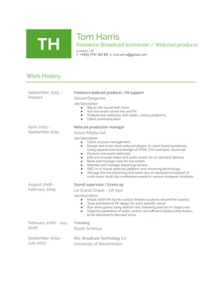  
TH 
Tom Harris 
Freelance Broadcast technician / Webcast producer 
London, UK 
T: +44(0)   7941      861   183  E: tom.arris@gmail.com 
 
 
Work History 
 
September 2015 - 
Present 
Freelance webcast producer / AV support 
StreamTangerine 
Job Description 
● Rig on site sound and vision 
● Run live event sound mix and PA  
● Produce live webcasts with slides, various platforms 
● Client communication 
April 2009 - 
September 2015 
Webcast production manager 
Axisto Media Ltd 
Job Description 
● Client account management 
● Design and build client webcast players to client brand guidelines. 
Using experienced knowledge of HTML CSS and basic Javascript 
● Produce live event webcasts 
● Edit and encode Video and audio assets for on demand delivery 
● Book and manage crew for live events 
● Maintain and manage streaming servers 
● R&D on in house webcast platform and streaming technology 
● Manage the live streaming and same day on demand turnaround of 
multi room, multi day conference events in various european locations. 
August 2008 - 
February 2009 
Sound supervisor / Grams op 
Le Grand Cirque - UK tour 
Job Description 
● Install 10kW PA rig into various theatre locations around the country 
● Tune and balance PA delays for each speci c venue 
● Run show grams using Ableton live, following precise on stage cues 
● Organise packdown of audio system and e cient loadout onto trailers 
to be delivered to the next show. 
February 2008 - July 
2008 
Traveling 
South America 
September 2004 - 
July 2007 
BSc. Broadcast Technology 2:1 
University of Westminster 
 