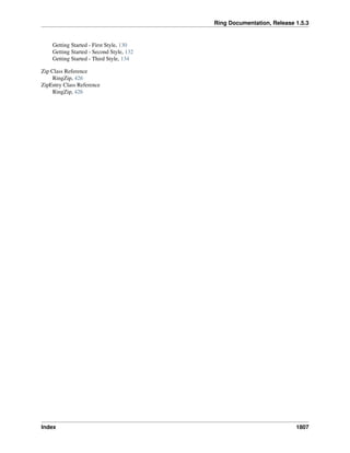 Ring Documentation, Release 1.5.3
Getting Started - First Style, 130
Getting Started - Second Style, 132
Getting Started - Third Style, 134
Zip Class Reference
RingZip, 426
ZipEntry Class Reference
RingZip, 426
Index 1807
 