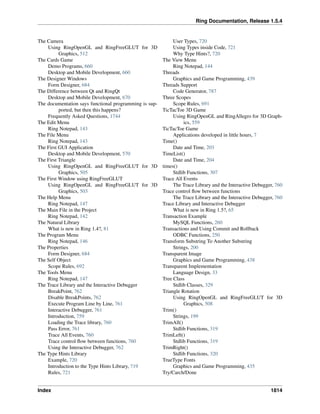 Ring Documentation, Release 1.5.4
The Camera
Using RingOpenGL and RingFreeGLUT for 3D
Graphics, 512
The Cards Game
Demo Programs, 660
Desktop and Mobile Development, 660
The Designer Windows
Form Designer, 684
The Difference between Qt and RingQt
Desktop and Mobile Development, 670
The documentation says functional programming is sup-
ported, but then this happens?
Frequently Asked Questions, 1744
The Edit Menu
Ring Notepad, 143
The File Menu
Ring Notepad, 143
The First GUI Application
Desktop and Mobile Development, 570
The First Triangle
Using RingOpenGL and RingFreeGLUT for 3D
Graphics, 505
The First Window using RingFreeGLUT
Using RingOpenGL and RingFreeGLUT for 3D
Graphics, 503
The Help Menu
Ring Notepad, 147
The Main File in the Project
Ring Notepad, 142
The Natural Library
What is new in Ring 1.4?, 81
The Program Menu
Ring Notepad, 146
The Properties
Form Designer, 684
The Self Object
Scope Rules, 692
The Tools Menu
Ring Notepad, 147
The Trace Library and the Interactive Debugger
BreakPoint, 762
Disable BreakPoints, 762
Execute Program Line by Line, 761
Interactive Debugger, 761
Introduction, 759
Loading the Trace library, 760
Pass Error, 761
Trace All Events, 760
Trace control ﬂow between functions, 760
Using the Interactive Debugger, 762
The Type Hints Library
Example, 720
Introduction to the Type Hints Library, 719
Rules, 721
User Types, 720
Using Types inside Code, 721
Why Type Hints?, 720
The View Menu
Ring Notepad, 144
Threads
Graphics and Game Programming, 439
Threads Support
Code Generator, 787
Three Scopes
Scope Rules, 691
TicTacToe 3D Game
Using RingOpenGL and RingAllegro for 3D Graph-
ics, 559
TicTacToe Game
Applications developed in little hours, 7
Time()
Date and Time, 203
TimeList()
Date and Time, 204
times()
Stdlib Functions, 307
Trace All Events
The Trace Library and the Interactive Debugger, 760
Trace control ﬂow between functions
The Trace Library and the Interactive Debugger, 760
Trace Library and Interactive Debugger
What is new in Ring 1.5?, 65
Transaction Example
MySQL Functions, 260
Transactions and Using Commit and Rollback
ODBC Functions, 250
Transform Substring To Another Substring
Strings, 200
Transparent Image
Graphics and Game Programming, 438
Transparent Implementation
Language Design, 33
Tree Class
Stdlib Classes, 329
Triangle Rotation
Using RingOpenGL and RingFreeGLUT for 3D
Graphics, 508
Trim()
Strings, 199
TrimAll()
Stdlib Functions, 319
TrimLeft()
Stdlib Functions, 319
TrimRight()
Stdlib Functions, 320
TrueType Fonts
Graphics and Game Programming, 435
Try/Carch/Done
Index 1814
 