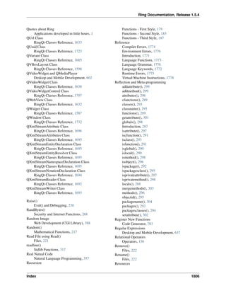 Ring Documentation, Release 1.5.4
Quotes about Ring
Applications developed in little hours, 1
QUrl Class
RingQt Classes Reference, 1633
QUuid Class
RingQt Classes Reference, 1723
QVariant Class
RingQt Classes Reference, 1685
QVBoxLayout Class
RingQt Classes Reference, 1598
QVideoWidget and QMediaPlayer
Desktop and Mobile Development, 602
QVideoWidget Class
RingQt Classes Reference, 1638
QVideoWidgetControl Class
RingQt Classes Reference, 1707
QWebView Class
RingQt Classes Reference, 1632
QWidget Class
RingQt Classes Reference, 1587
QWindow Class
RingQt Classes Reference, 1732
QXmlStreamAttribute Class
RingQt Classes Reference, 1696
QXmlStreamAttributes Class
RingQt Classes Reference, 1695
QXmlStreamEntityDeclaration Class
RingQt Classes Reference, 1695
QXmlStreamEntityResolver Class
RingQt Classes Reference, 1695
QXmlStreamNamespaceDeclaration Class
RingQt Classes Reference, 1695
QXmlStreamNotationDeclaration Class
RingQt Classes Reference, 1694
QXmlStreamReader Class
RingQt Classes Reference, 1692
QXmlStreamWriter Class
RingQt Classes Reference, 1693
Raise()
Eval() and Debugging, 238
RandBytes()
Security and Internet Functions, 268
Random Image
Web Development (CGI Library), 388
Random()
Mathematical Functions, 217
Read File using Read()
Files, 221
readline()
Stdlib Functions, 317
Real Natual Code
Natural Language Programming, 357
Recursion
Functions - First Style, 179
Functions - Second Style, 183
Functions - Third Style, 187
Reference
Compiler Errors, 1774
Environment Errors, 1776
Introduction, 1771
Language Functions, 1773
Language Grammar, 1776
Language Keywords, 1772
Runtime Errors, 1775
Virtual Machine Instructions, 1778
Reﬂection and Meta-programming
addattribute(), 299
addmethod(), 299
attributes(), 296
cfunctions(), 289
classes(), 293
classname(), 295
functions(), 289
getattribute(), 301
globals(), 288
Introduction, 287
isattribute(), 297
iscfunction(), 291
isclass(), 293
isfunction(), 291
isglobal(), 290
islocal(), 290
ismethod(), 298
isobject(), 296
ispackage(), 292
ispackagesclass(), 295
isprivateattribute(), 297
isprivatemethod(), 298
locals(), 288
mergemethods(), 303
methods(), 296
objectid(), 295
packagename(), 304
packages(), 292
packagesclasses(), 294
setattribute(), 302
Register New Functions
Code Generator, 783
Regular Expressions
Desktop and Mobile Development, 637
Relational Operators
Operators, 156
Remove()
Files, 222
Rename()
Files, 222
Resources
Index 1806
 