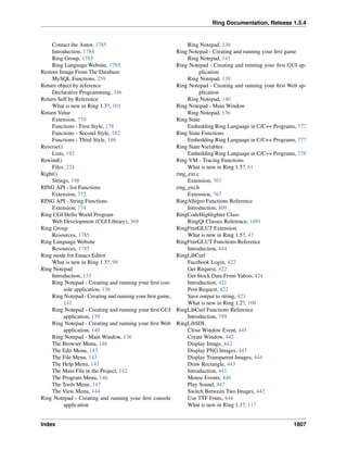 Ring Documentation, Release 1.5.4
Contact the Autor, 1785
Introduction, 1784
Ring Group, 1785
Ring Language Website, 1785
Restore Image From The Database
MySQL Functions, 259
Return object by reference
Declarative Programming, 346
Return Self by Reference
What is new in Ring 1.3?, 101
Return Value
Extension, 770
Functions - First Style, 178
Functions - Second Style, 182
Functions - Third Style, 186
Reverse()
Lists, 192
Rewind()
Files, 224
Right()
Strings, 198
RING API - list Functions
Extension, 772
RING API - String Functions
Extension, 774
Ring CGI Hello World Program
Web Development (CGI Library), 369
Ring Group
Resources, 1785
Ring Language Website
Resources, 1785
Ring mode for Emacs Editor
What is new in Ring 1.3?, 99
Ring Notepad
Introduction, 135
Ring Notepad - Creating and running your ﬁrst con-
sole application, 136
Ring Notepad - Creating and running your ﬁrst game,
141
Ring Notepad - Creating and running your ﬁrst GUI
application, 139
Ring Notepad - Creating and running your ﬁrst Web
application, 140
Ring Notepad - Main Window, 136
The Browser Menu, 146
The Edit Menu, 143
The File Menu, 143
The Help Menu, 147
The Main File in the Project, 142
The Program Menu, 146
The Tools Menu, 147
The View Menu, 144
Ring Notepad - Creating and running your ﬁrst console
application
Ring Notepad, 136
Ring Notepad - Creating and running your ﬁrst game
Ring Notepad, 141
Ring Notepad - Creating and running your ﬁrst GUI ap-
plication
Ring Notepad, 139
Ring Notepad - Creating and running your ﬁrst Web ap-
plication
Ring Notepad, 140
Ring Notepad - Main Window
Ring Notepad, 136
Ring State
Embedding Ring Language in C/C++ Programs, 777
Ring State Functions
Embedding Ring Language in C/C++ Programs, 777
Ring State Variables
Embedding Ring Language in C/C++ Programs, 778
Ring VM - Tracing Functions
What is new in Ring 1.5?, 61
ring_ext.c
Extension, 767
ring_ext.h
Extension, 767
RingAllegro Functions Reference
Introduction, 809
RingCodeHighlighter Class
RingQt Classes Reference, 1691
RingFreeGLUT Extension
What is new in Ring 1.5?, 47
RingFreeGLUT Functions Reference
Introduction, 844
RingLibCurl
Facebook Login, 422
Get Request, 422
Get Stock Data From Yahoo, 424
Introduction, 421
Post Request, 422
Save output to string, 423
What is new in Ring 1.2?, 108
RingLibCurl Functions Reference
Introduction, 799
RingLibSDL
Close Window Event, 445
Create Window, 442
Display Image, 442
Display PNG Images, 443
Display Transparent Images, 444
Draw Rectangle, 443
Introduction, 441
Mouse Events, 446
Play Sound, 447
Switch Between Two Images, 442
Use TTF Fonts, 444
What is new in Ring 1.1?, 117
Index 1807
 