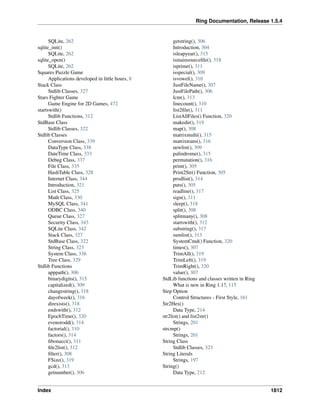 Ring Documentation, Release 1.5.4
SQLite, 262
sqlite_init()
SQLite, 262
sqlite_open()
SQLite, 262
Squares Puzzle Game
Applications developed in little hours, 8
Stack Class
Stdlib Classes, 327
Stars Fighter Game
Game Engine for 2D Games, 472
startswith()
Stdlib Functions, 312
StdBase Class
Stdlib Classes, 322
Stdlib Classes
Conversion Class, 339
DataType Class, 338
DateTime Class, 333
Debug Class, 337
File Class, 335
HashTable Class, 328
Internet Class, 344
Introduction, 321
List Class, 325
Math Class, 330
MySQL Class, 341
ODBC Class, 340
Queue Class, 327
Security Class, 343
SQLite Class, 342
Stack Class, 327
StdBase Class, 322
String Class, 323
System Class, 336
Tree Class, 329
Stdlib Functions
apppath(), 306
binarydigits(), 315
capitalized(), 309
changestring(), 318
dayofweek(), 316
direxists(), 318
endswith(), 312
EpochTime(), 320
evenorodd(), 314
factorial(), 310
factors(), 314
ﬁbonacci(), 311
ﬁle2list(), 312
ﬁlter(), 308
FSize(), 319
gcd(), 313
getnumber(), 306
getstring(), 306
Introduction, 304
isleapyear(), 315
ismainsourceﬁle(), 318
isprime(), 311
isspecial(), 309
isvowel(), 310
JustFileName(), 307
JustFilePath(), 306
lcm(), 313
linecount(), 310
list2ﬁle(), 311
ListAllFiles() Function, 320
makedir(), 319
map(), 308
matrixmulti(), 315
matrixtrans(), 316
newlist(), 309
palindrome(), 315
permutation(), 316
print(), 305
Print2Str() Function, 305
prodlist(), 314
puts(), 305
readline(), 317
sign(), 311
sleep(), 318
split(), 308
splitmany(), 308
startswith(), 312
substring(), 317
sumlist(), 313
SystemCmd() Function, 320
times(), 307
TrimAll(), 319
TrimLeft(), 319
TrimRight(), 320
value(), 307
StdLib functions and classes written in Ring
What is new in Ring 1.1?, 115
Step Option
Control Structures - First Style, 161
Str2Hex()
Data Type, 214
str2list() and list2str()
Strings, 201
strcmp()
Strings, 201
String Class
Stdlib Classes, 323
String Literals
Strings, 197
String()
Data Type, 212
Index 1812
 