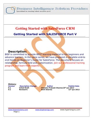 Getting Started with SalesForce CRM
Getting Started with SALESFORCE Part V

Description:

BISP is committed to provide BEST learning material to the beginners and
advance learners. In the same series, we have prepared a complete end-to
end Hands-on Beginner’s Guide for SalesForce. The document focuses on
relationship, formula field and customization. Join our professional training
program and learn from experts.

History:
Version
0.1
0.1

Description Change
Initial Draft
Review#1

www.bispsolutions.com
Page 1

Author
Publish Date
Chandra Prakash Sharma 10th Jun 2012
Amit Sharma
12th Jun 2012

www.bisptrainigs.com

www.hyperionguru.com

 