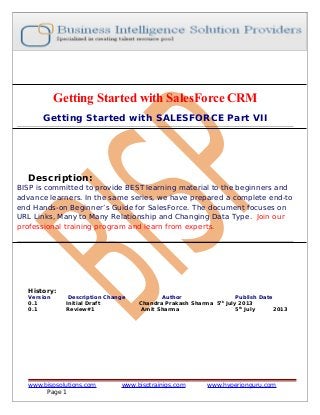 Getting Started with SalesForce CRM
Getting Started with SALESFORCE Part VII

Description:

BISP is committed to provide BEST learning material to the beginners and
advance learners. In the same series, we have prepared a complete end-to
end Hands-on Beginner’s Guide for SalesForce. The document focuses on
URL Links, Many to Many Relationship and Changing Data Type. Join our
professional training program and learn from experts.

History:
Version
0.1
0.1

Description Change
Initial Draft
Review#1

www.bispsolutions.com
Page 1

Author
Publish Date
Chandra Prakash Sharma 5th July 2013
Amit Sharma
5th July
2013

www.bisptrainigs.com

www.hyperionguru.com

 