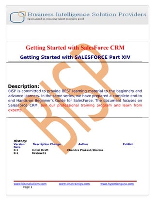 Getting Started with SalesForce CRM
Getting Started with SALESFORCE Part XIV

Description:

BISP is committed to provide BEST learning material to the beginners and
advance learners. In the same series, we have prepared a complete end-to
end Hands-on Beginner’s Guide for SalesForce. The document focuses on
SalesForce CRM. Join our professional training program and learn from
experts.

History:
Version
Date
0.1
0.1

Description Change
Initial Draft
Review#1

www.bispsolutions.com
Page 1

Author

Publish

Chandra Prakash Sharma

www.bisptrainigs.com

www.hyperionguru.com

 