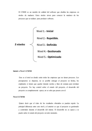 El CMMI es un modelo de calidad del software que clasifica las empresas en
niveles de madurez. Estos niveles sirven para conocer la madurez de los
procesos que se realizan para producir software.
Inicial o Nivel 1 CMMI
Este es el nivel en donde están todas las empresas que no tienen procesos. Los
presupuestos se disparan, no es posible entregar el proyecto en fechas, los
empleados si tienen que quedar durante noches y fines de semana para terminar
un proyecto. No hay control sobre el estado del proyecto, el desarrollo del
proyecto es completamente opaco, no se sabe que pasara con el.
Nivel 2 CMMI
Quiere decir que el éxito de los resultados obtenidos se pueden repetir. La
principal diferencia entre este nivel y el anterior es que el proyecto es gestionado
y controlado durante el desarrollo del mismo. El desarrollo no es opaco y se
puede saber el estado del proyecto en todo momento.
Nivel 1.- Inicial
Nivel2.- Repetible.
Nivel3.- Definido
Nivel 4.- Gestionado
Nivel 5.- Optimizado
5 niveles
 