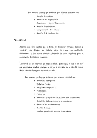 Los procesos que hay que implantar para alcanzar este nivel son:
• Gestión de requisitos
• Planificación de proyectos
• Seguimiento y control de proyectos
• Gestión de proveedores
• Aseguramiento de la calidad
• Gestión de la configuración
Nivel 3 CMMI
Alcanzar este nivel significa que la forma de desarrollar proyectos (gestión e
ingeniería) esta definida, por definida quiere decir que esta establecida,
documentada y que existen métricas (obtención de datos objetivos) para la
consecución de objetivos concretos.
La mayoría de las empresas que llegan al nivel 3 paran aquí, ya que es un nivel
que proporciona muchos beneficios y no ven la necesidad de ir más allá porque
tienen cubiertas la mayoría de sus necesidades
Los procesos que hay que implantar para alcanzar este nivel son:
• Desarrollo de requisitos
• Solución Técnica
• Integración del producto
• Verificación
• Validación
• Desarrollo y mejora de los procesos de la organización
• Definición de los procesos de la organización
• Planificación de la formación
• Gestión de riesgos
• Análisis y resolución de toma de decisiones
 