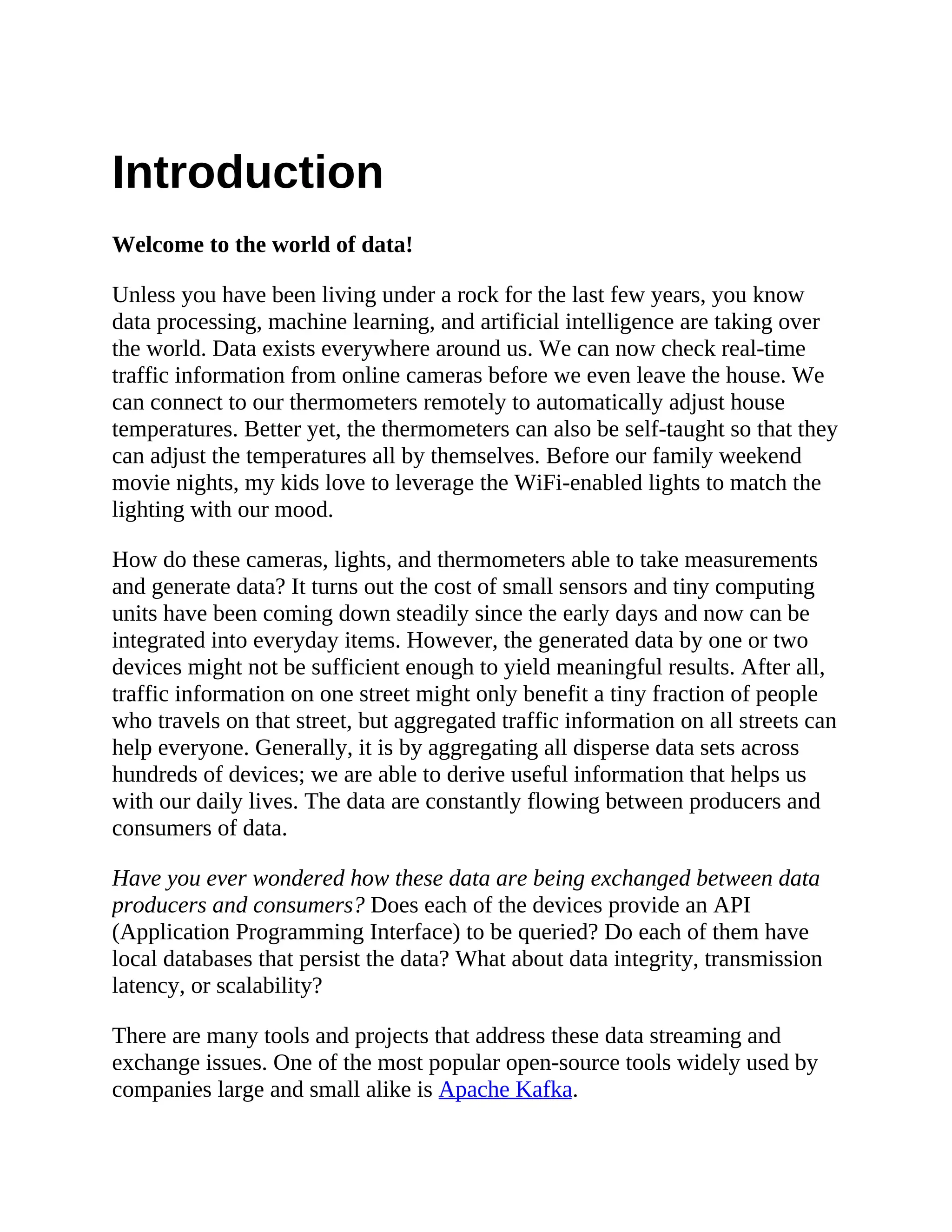 Introduction Welcome to the world of data! Unless you have been living under a rock for the last few years, you know data processing, machine learning, and artificial intelligence are taking over the world. Data exists everywhere around us. We can now check real-time traffic information from online cameras before we even leave the house. We can connect to our thermometers remotely to automatically adjust house temperatures. Better yet, the thermometers can also be self-taught so that they can adjust the temperatures all by themselves. Before our family weekend movie nights, my kids love to leverage the WiFi-enabled lights to match the lighting with our mood. How do these cameras, lights, and thermometers able to take measurements and generate data? It turns out the cost of small sensors and tiny computing units have been coming down steadily since the early days and now can be integrated into everyday items. However, the generated data by one or two devices might not be sufficient enough to yield meaningful results. After all, traffic information on one street might only benefit a tiny fraction of people who travels on that street, but aggregated traffic information on all streets can help everyone. Generally, it is by aggregating all disperse data sets across hundreds of devices; we are able to derive useful information that helps us with our daily lives. The data are constantly flowing between producers and consumers of data. Have you ever wondered how these data are being exchanged between data producers and consumers? Does each of the devices provide an API (Application Programming Interface) to be queried? Do each of them have local databases that persist the data? What about data integrity, transmission latency, or scalability? There are many tools and projects that address these data streaming and exchange issues. One of the most popular open-source tools widely used by companies large and small alike is Apache Kafka. 