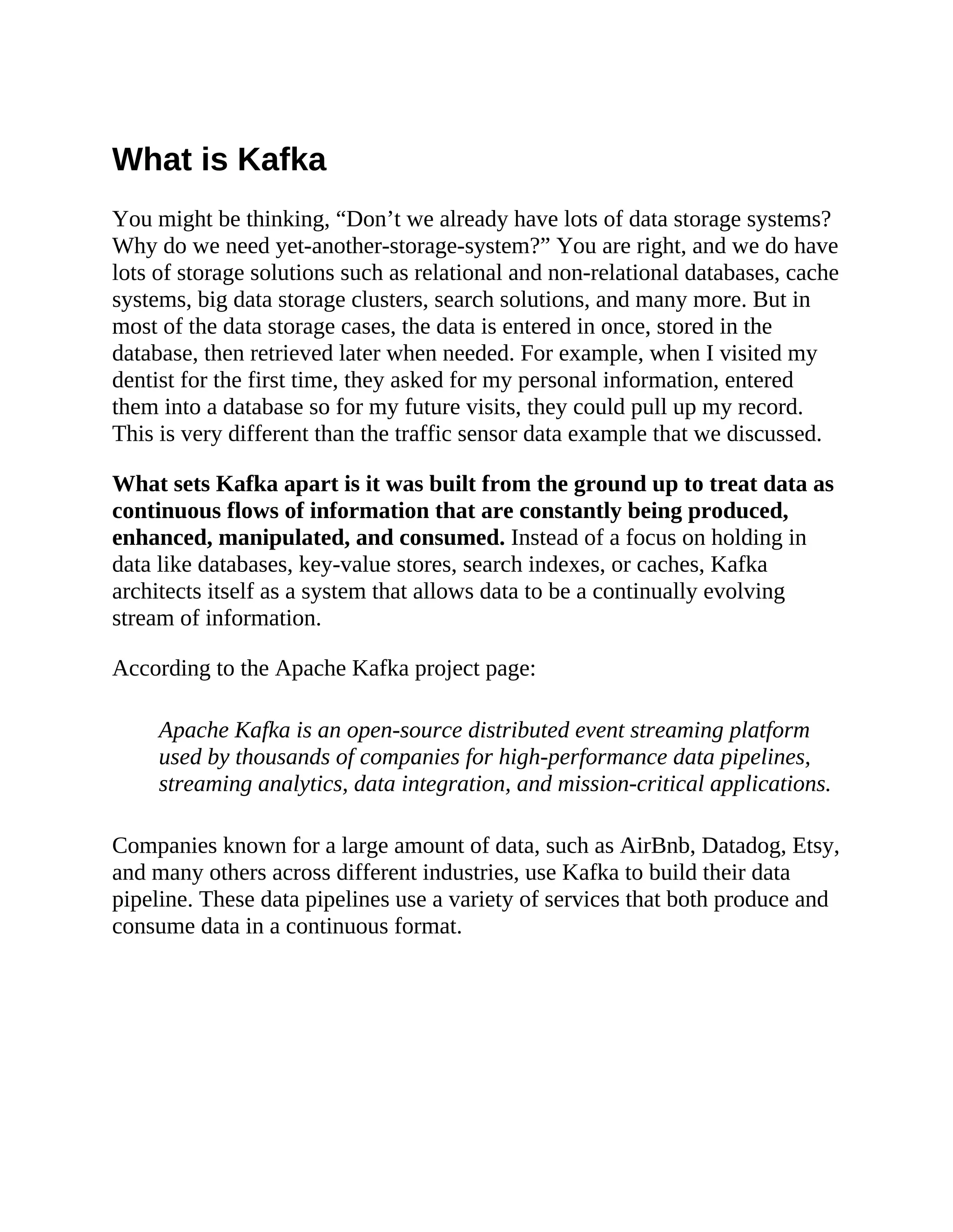 What is Kafka You might be thinking, “Don’t we already have lots of data storage systems? Why do we need yet-another-storage-system?” You are right, and we do have lots of storage solutions such as relational and non-relational databases, cache systems, big data storage clusters, search solutions, and many more. But in most of the data storage cases, the data is entered in once, stored in the database, then retrieved later when needed. For example, when I visited my dentist for the first time, they asked for my personal information, entered them into a database so for my future visits, they could pull up my record. This is very different than the traffic sensor data example that we discussed. What sets Kafka apart is it was built from the ground up to treat data as continuous flows of information that are constantly being produced, enhanced, manipulated, and consumed. Instead of a focus on holding in data like databases, key-value stores, search indexes, or caches, Kafka architects itself as a system that allows data to be a continually evolving stream of information. According to the Apache Kafka project page: Apache Kafka is an open-source distributed event streaming platform used by thousands of companies for high-performance data pipelines, streaming analytics, data integration, and mission-critical applications. Companies known for a large amount of data, such as AirBnb, Datadog, Etsy, and many others across different industries, use Kafka to build their data pipeline. These data pipelines use a variety of services that both produce and consume data in a continuous format. 