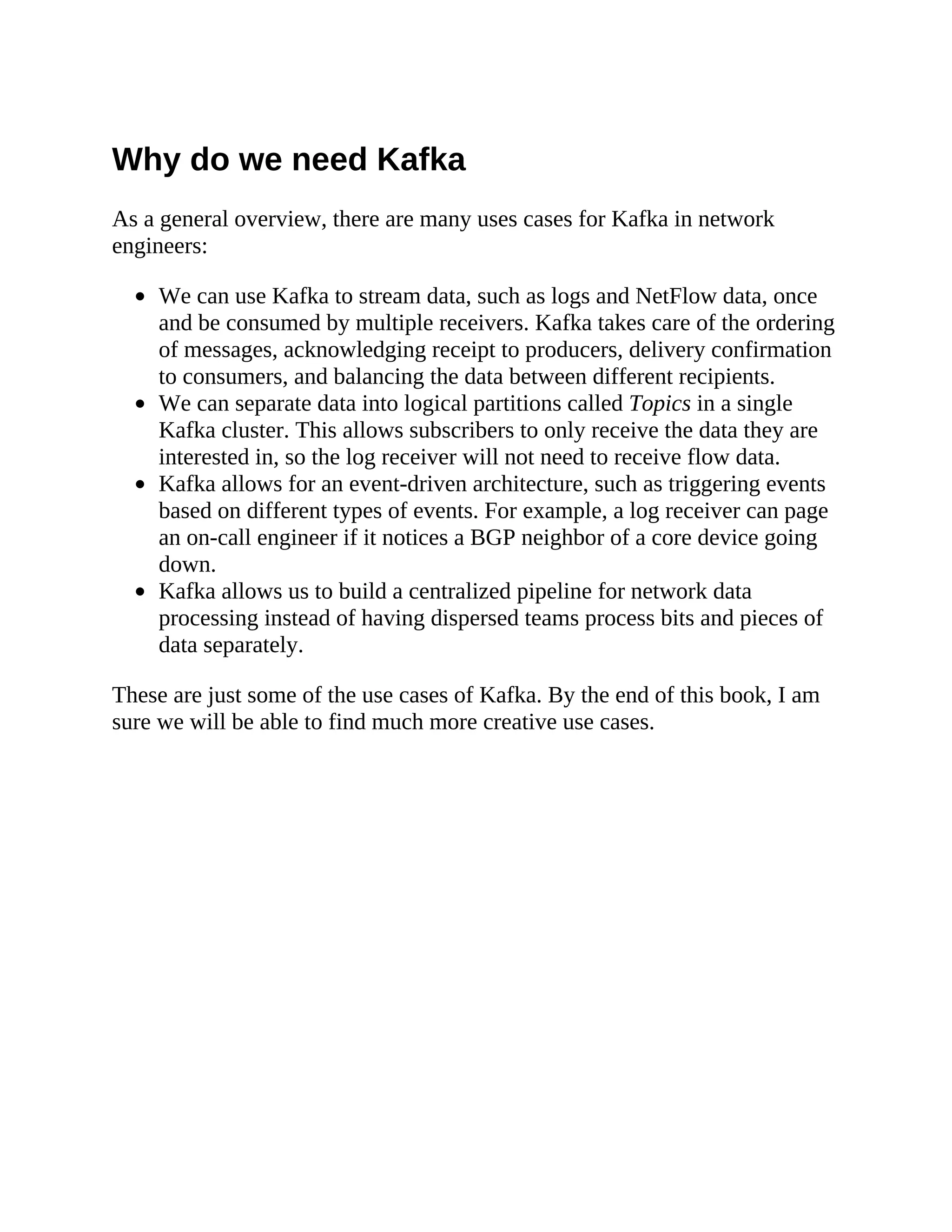 Why do we need Kafka As a general overview, there are many uses cases for Kafka in network engineers: We can use Kafka to stream data, such as logs and NetFlow data, once and be consumed by multiple receivers. Kafka takes care of the ordering of messages, acknowledging receipt to producers, delivery confirmation to consumers, and balancing the data between different recipients. We can separate data into logical partitions called Topics in a single Kafka cluster. This allows subscribers to only receive the data they are interested in, so the log receiver will not need to receive flow data. Kafka allows for an event-driven architecture, such as triggering events based on different types of events. For example, a log receiver can page an on-call engineer if it notices a BGP neighbor of a core device going down. Kafka allows us to build a centralized pipeline for network data processing instead of having dispersed teams process bits and pieces of data separately. These are just some of the use cases of Kafka. By the end of this book, I am sure we will be able to find much more creative use cases. 