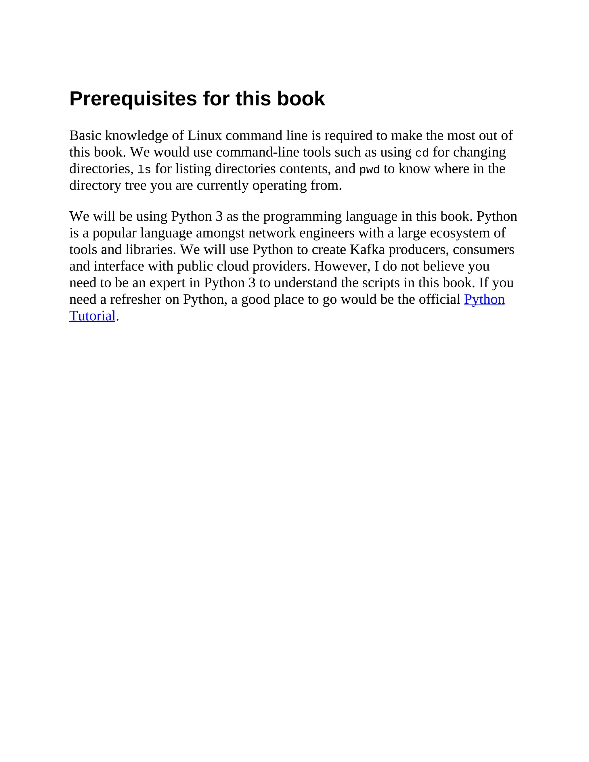 Prerequisites for this book Basic knowledge of Linux command line is required to make the most out of this book. We would use command-line tools such as using cd for changing directories, ls for listing directories contents, and pwd to know where in the directory tree you are currently operating from. We will be using Python 3 as the programming language in this book. Python is a popular language amongst network engineers with a large ecosystem of tools and libraries. We will use Python to create Kafka producers, consumers and interface with public cloud providers. However, I do not believe you need to be an expert in Python 3 to understand the scripts in this book. If you need a refresher on Python, a good place to go would be the official Python Tutorial. 