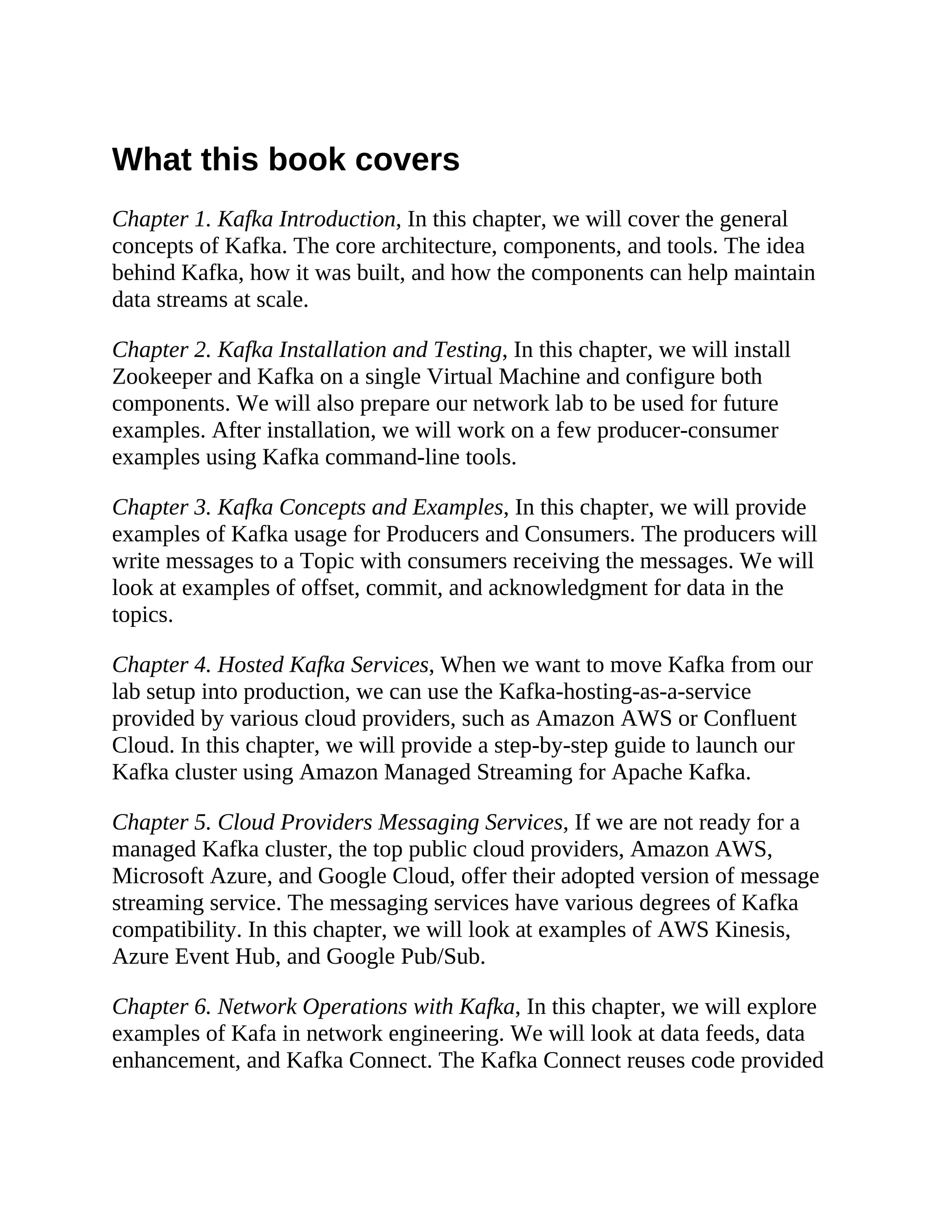 What this book covers Chapter 1. Kafka Introduction, In this chapter, we will cover the general concepts of Kafka. The core architecture, components, and tools. The idea behind Kafka, how it was built, and how the components can help maintain data streams at scale. Chapter 2. Kafka Installation and Testing, In this chapter, we will install Zookeeper and Kafka on a single Virtual Machine and configure both components. We will also prepare our network lab to be used for future examples. After installation, we will work on a few producer-consumer examples using Kafka command-line tools. Chapter 3. Kafka Concepts and Examples, In this chapter, we will provide examples of Kafka usage for Producers and Consumers. The producers will write messages to a Topic with consumers receiving the messages. We will look at examples of offset, commit, and acknowledgment for data in the topics. Chapter 4. Hosted Kafka Services, When we want to move Kafka from our lab setup into production, we can use the Kafka-hosting-as-a-service provided by various cloud providers, such as Amazon AWS or Confluent Cloud. In this chapter, we will provide a step-by-step guide to launch our Kafka cluster using Amazon Managed Streaming for Apache Kafka. Chapter 5. Cloud Providers Messaging Services, If we are not ready for a managed Kafka cluster, the top public cloud providers, Amazon AWS, Microsoft Azure, and Google Cloud, offer their adopted version of message streaming service. The messaging services have various degrees of Kafka compatibility. In this chapter, we will look at examples of AWS Kinesis, Azure Event Hub, and Google Pub/Sub. Chapter 6. Network Operations with Kafka, In this chapter, we will explore examples of Kafa in network engineering. We will look at data feeds, data enhancement, and Kafka Connect. The Kafka Connect reuses code provided 
