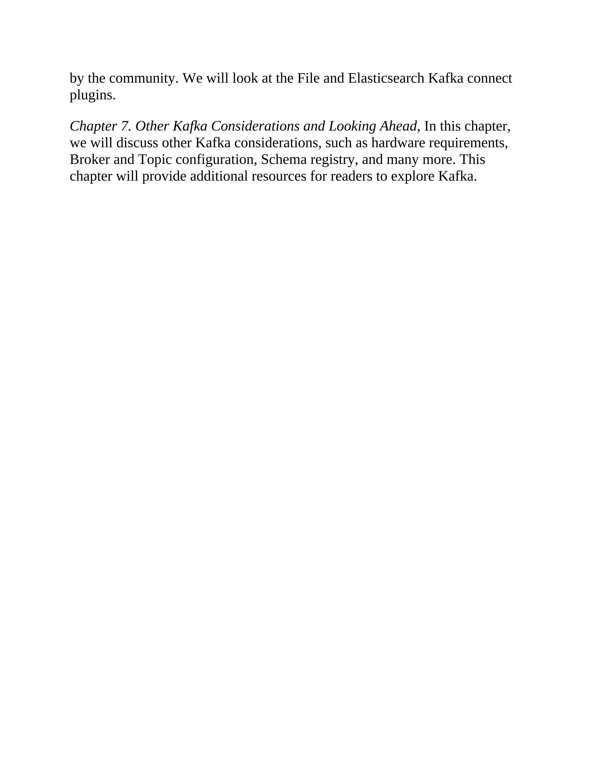 by the community. We will look at the File and Elasticsearch Kafka connect plugins. Chapter 7. Other Kafka Considerations and Looking Ahead, In this chapter, we will discuss other Kafka considerations, such as hardware requirements, Broker and Topic configuration, Schema registry, and many more. This chapter will provide additional resources for readers to explore Kafka. 