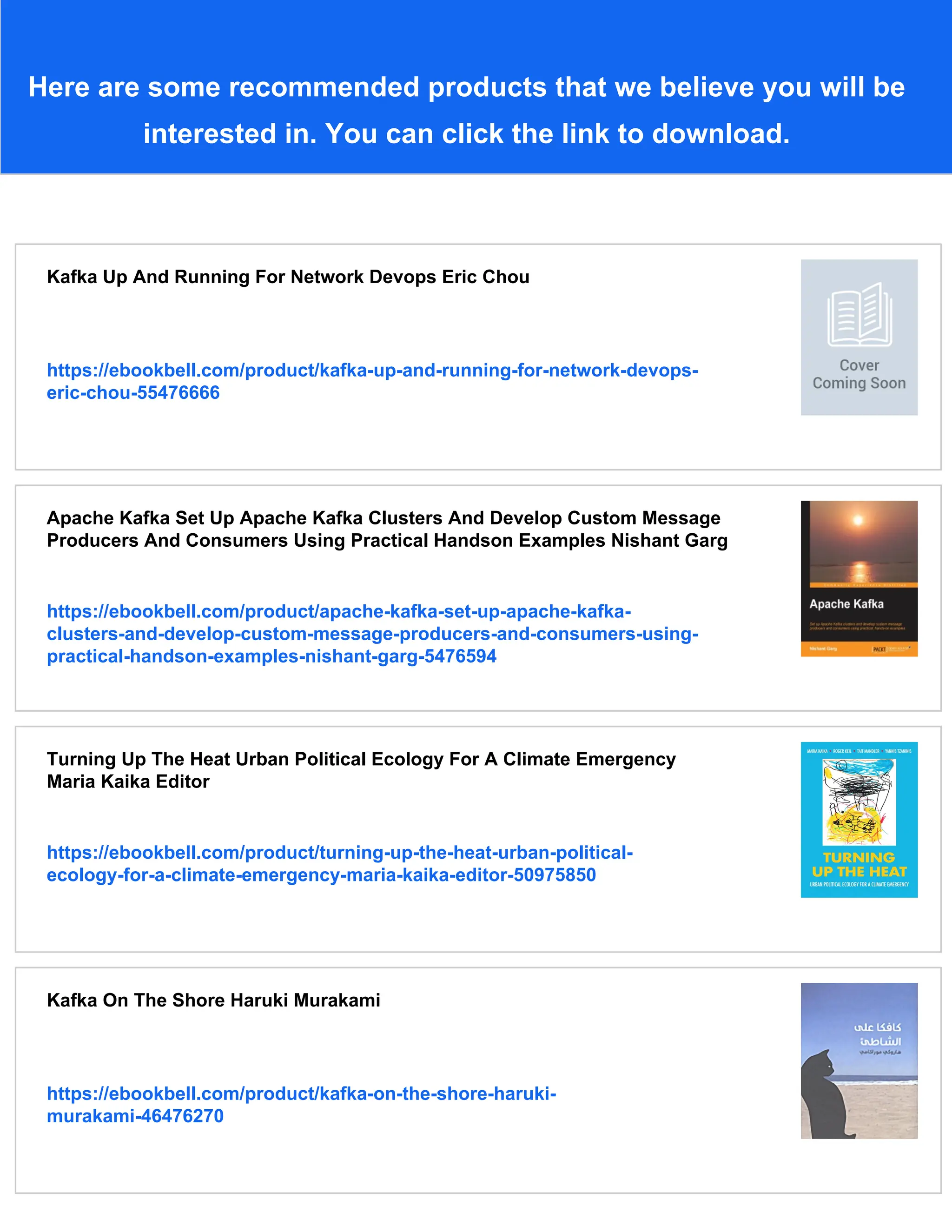 Here are some recommended products that we believe you will be interested in. You can click the link to download. Kafka Up And Running For Network Devops Eric Chou https://ebookbell.com/product/kafka-up-and-running-for-network-devops- eric-chou-55476666 Apache Kafka Set Up Apache Kafka Clusters And Develop Custom Message Producers And Consumers Using Practical Handson Examples Nishant Garg https://ebookbell.com/product/apache-kafka-set-up-apache-kafka- clusters-and-develop-custom-message-producers-and-consumers-using- practical-handson-examples-nishant-garg-5476594 Turning Up The Heat Urban Political Ecology For A Climate Emergency Maria Kaika Editor https://ebookbell.com/product/turning-up-the-heat-urban-political- ecology-for-a-climate-emergency-maria-kaika-editor-50975850 Kafka On The Shore Haruki Murakami https://ebookbell.com/product/kafka-on-the-shore-haruki- murakami-46476270 
