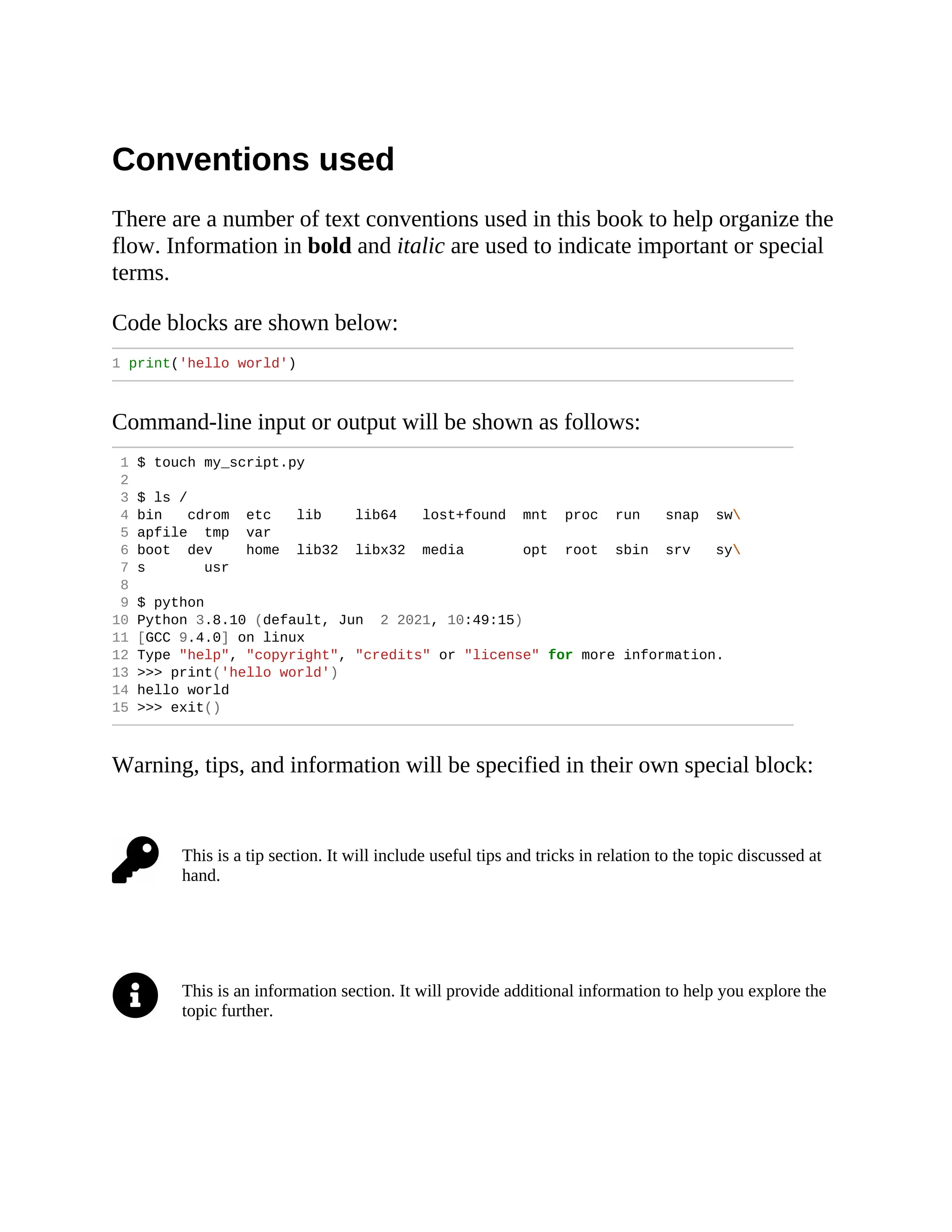 Conventions used There are a number of text conventions used in this book to help organize the flow. Information in bold and italic are used to indicate important or special terms. Code blocks are shown below: 1 print('hello world') Command-line input or output will be shown as follows: 1 $ touch my_script.py 2 3 $ ls / 4 bin cdrom etc lib lib64 lost+found mnt proc run snap sw 5 apfile tmp var 6 boot dev home lib32 libx32 media opt root sbin srv sy 7 s usr 8 9 $ python 10 Python 3.8.10 (default, Jun 2 2021, 10:49:15) 11 [GCC 9.4.0] on linux 12 Type "help", "copyright", "credits" or "license" for more information. 13 >>> print('hello world') 14 hello world 15 >>> exit() Warning, tips, and information will be specified in their own special block: This is a tip section. It will include useful tips and tricks in relation to the topic discussed at hand. This is an information section. It will provide additional information to help you explore the topic further. 