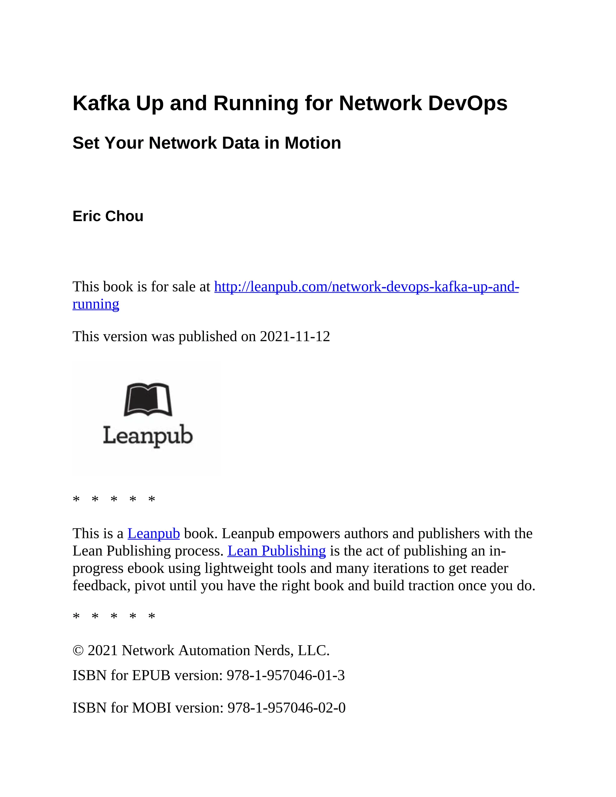 Kafka Up and Running for Network DevOps Set Your Network Data in Motion Eric Chou This book is for sale at http://leanpub.com/network-devops-kafka-up-and- running This version was published on 2021-11-12 * * * * * This is a Leanpub book. Leanpub empowers authors and publishers with the Lean Publishing process. Lean Publishing is the act of publishing an in- progress ebook using lightweight tools and many iterations to get reader feedback, pivot until you have the right book and build traction once you do. * * * * * © 2021 Network Automation Nerds, LLC. ISBN for EPUB version: 978-1-957046-01-3 ISBN for MOBI version: 978-1-957046-02-0 