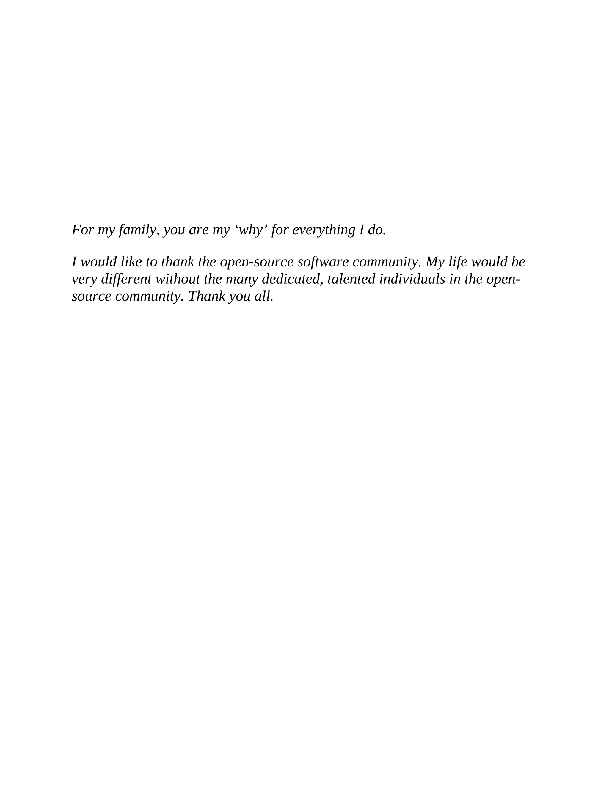 For my family, you are my ‘why’ for everything I do. I would like to thank the open-source software community. My life would be very different without the many dedicated, talented individuals in the open- source community. Thank you all. 