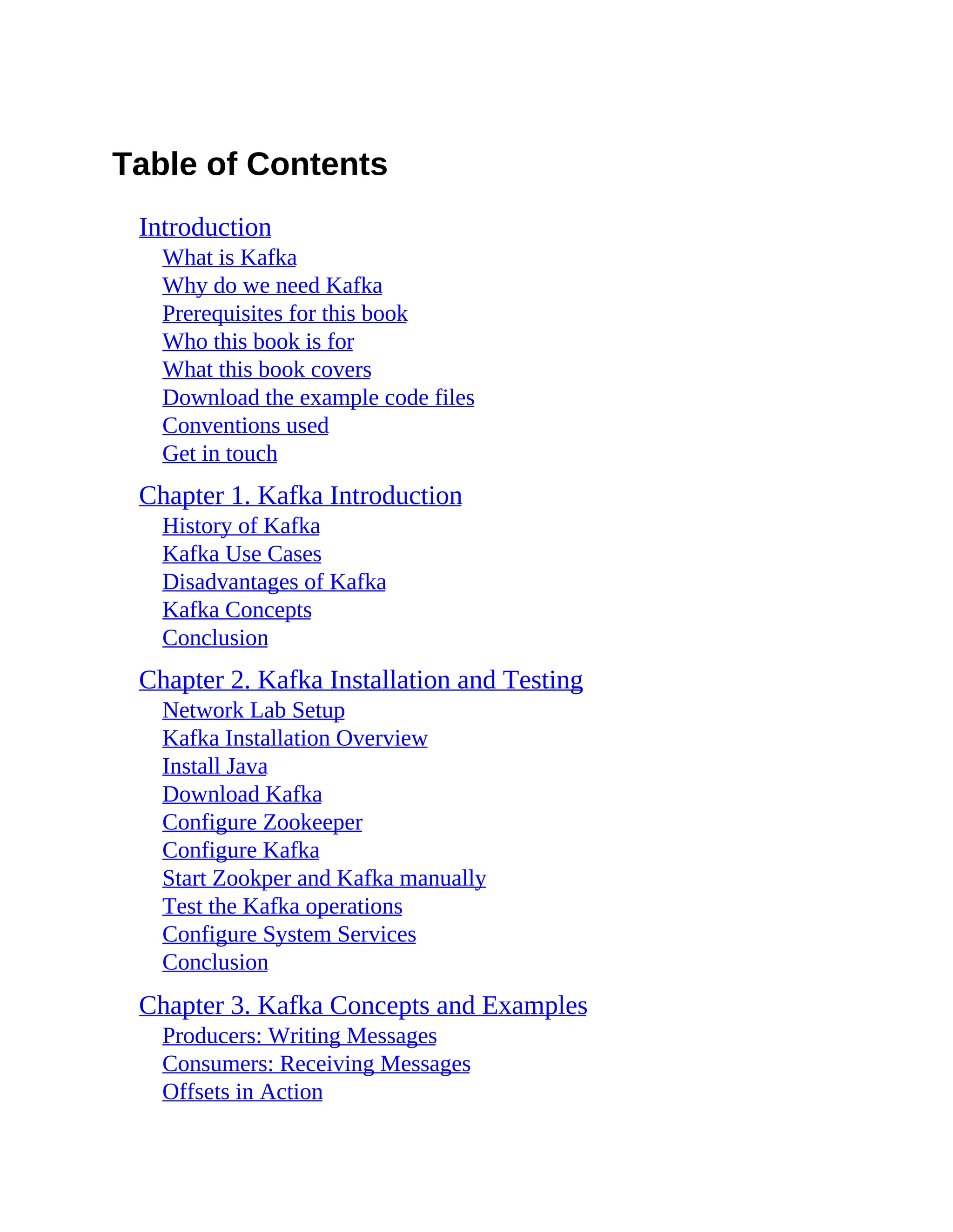 Table of Contents Introduction What is Kafka Why do we need Kafka Prerequisites for this book Who this book is for What this book covers Download the example code files Conventions used Get in touch Chapter 1. Kafka Introduction History of Kafka Kafka Use Cases Disadvantages of Kafka Kafka Concepts Conclusion Chapter 2. Kafka Installation and Testing Network Lab Setup Kafka Installation Overview Install Java Download Kafka Configure Zookeeper Configure Kafka Start Zookper and Kafka manually Test the Kafka operations Configure System Services Conclusion Chapter 3. Kafka Concepts and Examples Producers: Writing Messages Consumers: Receiving Messages Offsets in Action 