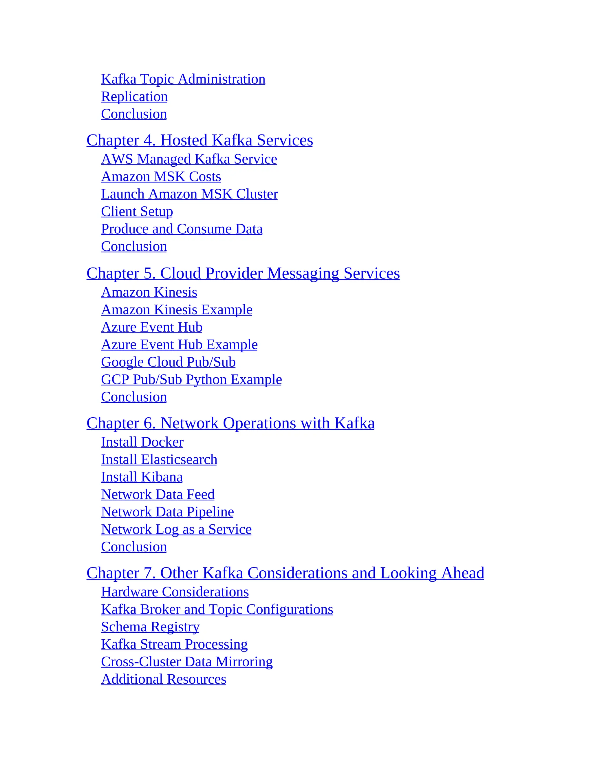 Kafka Topic Administration Replication Conclusion Chapter 4. Hosted Kafka Services AWS Managed Kafka Service Amazon MSK Costs Launch Amazon MSK Cluster Client Setup Produce and Consume Data Conclusion Chapter 5. Cloud Provider Messaging Services Amazon Kinesis Amazon Kinesis Example Azure Event Hub Azure Event Hub Example Google Cloud Pub/Sub GCP Pub/Sub Python Example Conclusion Chapter 6. Network Operations with Kafka Install Docker Install Elasticsearch Install Kibana Network Data Feed Network Data Pipeline Network Log as a Service Conclusion Chapter 7. Other Kafka Considerations and Looking Ahead Hardware Considerations Kafka Broker and Topic Configurations Schema Registry Kafka Stream Processing Cross-Cluster Data Mirroring Additional Resources 