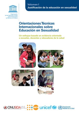 Justiﬁcación de la educación en sexualidad
Volumen I
Un enfoque basado en evidencia orientado
a escuelas, docentes y educadores de la salud
OrientacionesTécnicas
Internacionales sobre
Educación en Sexualidad
Organización
de las Naciones Unidas
para la Educación,
la Ciencia y la Cultura
 