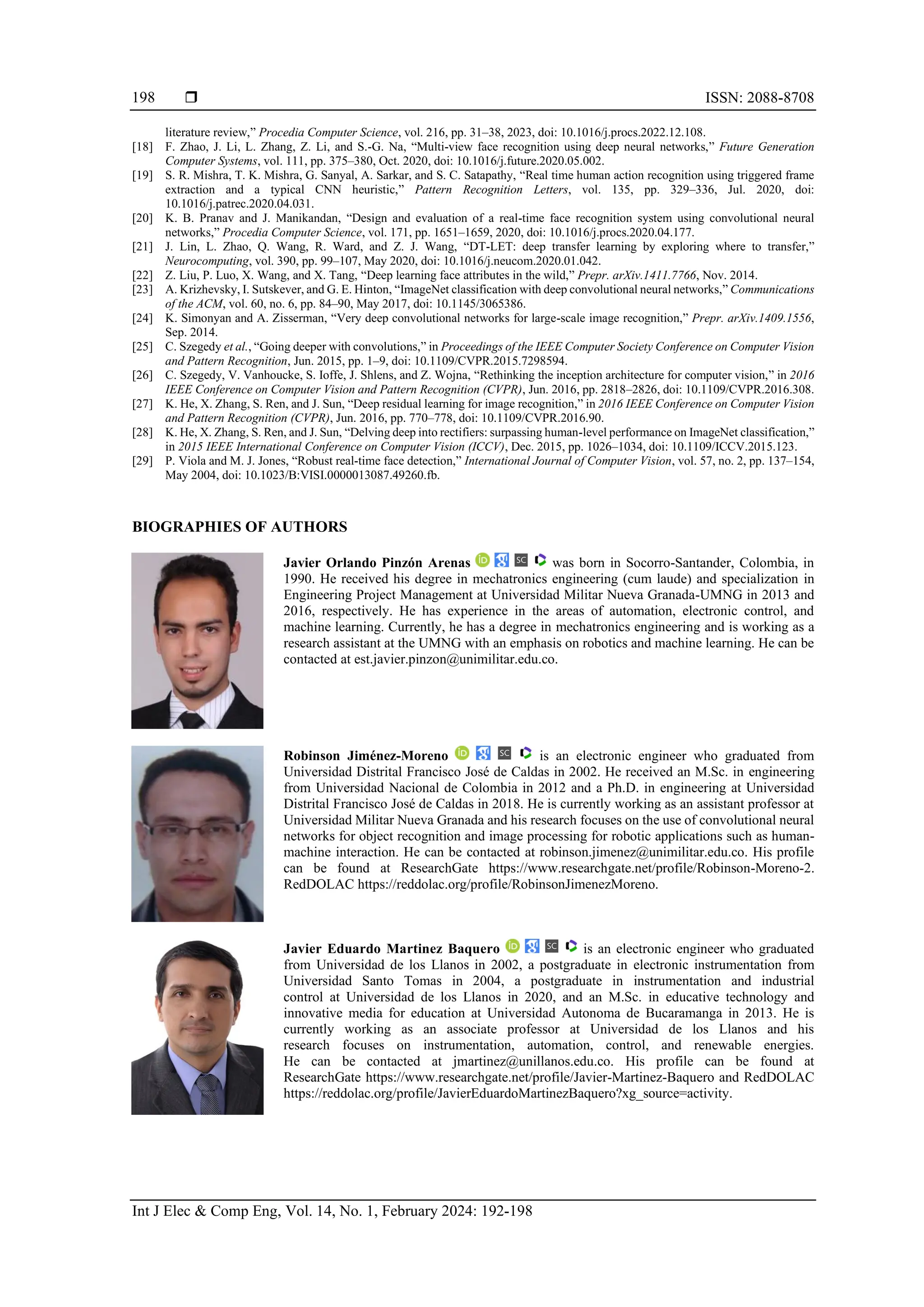  ISSN: 2088-8708
Int J Elec & Comp Eng, Vol. 14, No. 1, February 2024: 192-198
198
literature review,” Procedia Computer Science, vol. 216, pp. 31–38, 2023, doi: 10.1016/j.procs.2022.12.108.
[18] F. Zhao, J. Li, L. Zhang, Z. Li, and S.-G. Na, “Multi-view face recognition using deep neural networks,” Future Generation
Computer Systems, vol. 111, pp. 375–380, Oct. 2020, doi: 10.1016/j.future.2020.05.002.
[19] S. R. Mishra, T. K. Mishra, G. Sanyal, A. Sarkar, and S. C. Satapathy, “Real time human action recognition using triggered frame
extraction and a typical CNN heuristic,” Pattern Recognition Letters, vol. 135, pp. 329–336, Jul. 2020, doi:
10.1016/j.patrec.2020.04.031.
[20] K. B. Pranav and J. Manikandan, “Design and evaluation of a real-time face recognition system using convolutional neural
networks,” Procedia Computer Science, vol. 171, pp. 1651–1659, 2020, doi: 10.1016/j.procs.2020.04.177.
[21] J. Lin, L. Zhao, Q. Wang, R. Ward, and Z. J. Wang, “DT-LET: deep transfer learning by exploring where to transfer,”
Neurocomputing, vol. 390, pp. 99–107, May 2020, doi: 10.1016/j.neucom.2020.01.042.
[22] Z. Liu, P. Luo, X. Wang, and X. Tang, “Deep learning face attributes in the wild,” Prepr. arXiv.1411.7766, Nov. 2014.
[23] A. Krizhevsky, I. Sutskever, and G. E. Hinton, “ImageNet classification with deep convolutional neural networks,” Communications
of the ACM, vol. 60, no. 6, pp. 84–90, May 2017, doi: 10.1145/3065386.
[24] K. Simonyan and A. Zisserman, “Very deep convolutional networks for large-scale image recognition,” Prepr. arXiv.1409.1556,
Sep. 2014.
[25] C. Szegedy et al., “Going deeper with convolutions,” in Proceedings of the IEEE Computer Society Conference on Computer Vision
and Pattern Recognition, Jun. 2015, pp. 1–9, doi: 10.1109/CVPR.2015.7298594.
[26] C. Szegedy, V. Vanhoucke, S. Ioffe, J. Shlens, and Z. Wojna, “Rethinking the inception architecture for computer vision,” in 2016
IEEE Conference on Computer Vision and Pattern Recognition (CVPR), Jun. 2016, pp. 2818–2826, doi: 10.1109/CVPR.2016.308.
[27] K. He, X. Zhang, S. Ren, and J. Sun, “Deep residual learning for image recognition,” in 2016 IEEE Conference on Computer Vision
and Pattern Recognition (CVPR), Jun. 2016, pp. 770–778, doi: 10.1109/CVPR.2016.90.
[28] K. He, X. Zhang, S. Ren, and J. Sun, “Delving deep into rectifiers: surpassing human-level performance on ImageNet classification,”
in 2015 IEEE International Conference on Computer Vision (ICCV), Dec. 2015, pp. 1026–1034, doi: 10.1109/ICCV.2015.123.
[29] P. Viola and M. J. Jones, “Robust real-time face detection,” International Journal of Computer Vision, vol. 57, no. 2, pp. 137–154,
May 2004, doi: 10.1023/B:VISI.0000013087.49260.fb.
BIOGRAPHIES OF AUTHORS
Javier Orlando Pinzón Arenas was born in Socorro-Santander, Colombia, in
1990. He received his degree in mechatronics engineering (cum laude) and specialization in
Engineering Project Management at Universidad Militar Nueva Granada-UMNG in 2013 and
2016, respectively. He has experience in the areas of automation, electronic control, and
machine learning. Currently, he has a degree in mechatronics engineering and is working as a
research assistant at the UMNG with an emphasis on robotics and machine learning. He can be
contacted at est.javier.pinzon@unimilitar.edu.co.
Robinson Jiménez-Moreno is an electronic engineer who graduated from
Universidad Distrital Francisco José de Caldas in 2002. He received an M.Sc. in engineering
from Universidad Nacional de Colombia in 2012 and a Ph.D. in engineering at Universidad
Distrital Francisco José de Caldas in 2018. He is currently working as an assistant professor at
Universidad Militar Nueva Granada and his research focuses on the use of convolutional neural
networks for object recognition and image processing for robotic applications such as human-
machine interaction. He can be contacted at robinson.jimenez@unimilitar.edu.co. His profile
can be found at ResearchGate https://www.researchgate.net/profile/Robinson-Moreno-2.
RedDOLAC https://reddolac.org/profile/RobinsonJimenezMoreno.
Javier Eduardo Martinez Baquero is an electronic engineer who graduated
from Universidad de los Llanos in 2002, a postgraduate in electronic instrumentation from
Universidad Santo Tomas in 2004, a postgraduate in instrumentation and industrial
control at Universidad de los Llanos in 2020, and an M.Sc. in educative technology and
innovative media for education at Universidad Autonoma de Bucaramanga in 2013. He is
currently working as an associate professor at Universidad de los Llanos and his
research focuses on instrumentation, automation, control, and renewable energies.
He can be contacted at jmartinez@unillanos.edu.co. His profile can be found at
ResearchGate https://www.researchgate.net/profile/Javier-Martinez-Baquero and RedDOLAC
https://reddolac.org/profile/JavierEduardoMartinezBaquero?xg_source=activity.
 