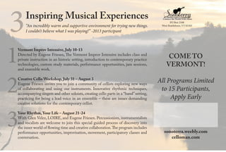 Vermont Improv Intensive, July 10-13
Directed by Eugene Friesen, The Vermont Improv Intensive includes class and
private instruction in an historic setting, introduction to contemporary practice
technologies, custom study materials, performance opportunities, jam sessions,
and ensemble work.
Creative Cello Workshop, July 31 – August 3
Eugene Friesen invites you to join a community of cellists exploring new ways
of collaborating and using our instruments. Innovative rhythmic techniques,
accompanying singers and other soloists, creating cello parts in a “band” setting,
practicing for being a lead voice in an ensemble – these are issues demanding
creative solutions for the contemporary cellist.
Your Rhythm, Your Life – August 21-24
With Glen Velez, LOIRE, and Eugene Friesen. Percussionists, instrumentalists
and vocalists are welcome to join this special guided process of discovery into
the inner world of flowing time and creative collaboration.The program includes
performance opportunities, improvisation, movement, participatory classes and
conversation.
1
2
3
COME TO
VERMONT!
All Programs Limited
to 15 Participants,
Apply Early
sonoterra.weebly.com
celloman.com
Inspiring Musical Experiences
“An incredibly warm and supportive environment for trying new things.
I couldn’t believe what I was playing!” -2013 participant3 PO Box 2108
West Brattleboro, VT 05303
 