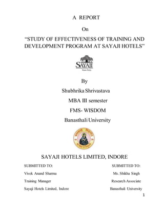 1
A REPORT
On
“STUDY OF EFFECTIVENESS OF TRAINING AND
DEVELOPMENT PROGRAM AT SAYAJI HOTELS”
By
ShubhrikaShrivastava
MBA III semester
FMS- WISDOM
BanasthaliUniversity
SAYAJI HOTELS LIMITED, INDORE
SUBMITTED TO: SUBMITTED TO:
Vivek Anand Sharma Ms. Shikha Singh
Training Manager Research Associate
Sayaji Hotels Limited, Indore Banasthali University
 
