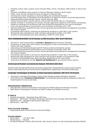 ✓ Handling various sales support issues through SFDC, Viznet, incompass, DMS portals on day to day
basis
✓ Exclusive and Efficient sales support to Account Managers (Sales) in North re gion.
✓ Follow up for all order deviations across all regions to absolute Q2C
✓ Tracking down all the deviations in terms of billing and commercial mismatch
✓ Ensuring proper flow of information from Management of regions to various concerned departments.
✓ Preparing Daily/weekly/monthly reports various Accounts (MIS).
✓ Produce account plans, monthly reports, and provide information flow for management
✓ Actively involved in promoting the services through aggressive telephone and internet canvassing,
telephonic meetings and conference calls with prospective departments and account managers
✓ Carry out demonstrations/ presentations and coordinate all activities with in TAT.
✓ Maintaining Monthly, Quarterly and year revenue generate and presenting the management, forecasting
the revenue targets.
✓ Forecasting sales activity, entering and maintaining prospects in order flow in the system.
✓ Maintaining sales databases for sales activities and prospect profiles in the CRM.
✓ Involved in systematically sales data uploading in SFDC for entire globe.
TATA COMMUNICATIONS LTD At Mumbai as MIS Executive: MAY 2014-FEB 2015
✓ Worked for Tata Communication’s Formula 1 Business Brand Promotion Activities.
✓ Interacting on daily basis with Vendors and Suppliers of Tata Communication’s Brand Establishment,
Events and other activities.
✓ Interacting with Marketing Budget team for finance control and Expense control.
✓ Carry out demonstrations/ presentations and coordinate all activities within TAT.
✓ Maintaining Monthly, Quarterly and year revenue generate and presenting the management, forecasting
the revenue targets.
✓ Forecasting sales activity, entering and maintaining prospects in order flow in the system.
✓ Maintaining sales databases for sales activities and prospect profiles in the Salesforce CRM.
✓ Involved in systematically sales data uploading, Salesforce.com for entire globe.
✓ Using tools of salesforce.com like Reports and Dashboards for generating various reports.
Jet Airways At Mumbai as Commercial Analyst: FEB 2015-AUG 2015
Worked under Commercial Planning and Analysis department, Responsible for analyzing and creating
various reports like Business revenue report on global basis, supporting to Jet Airways sales team.
Lionbridge Technologies At Mumbai as Sales Operations Assistant: SEP 2015-Till Present
✓ Working at Lionbridge Technologies Limited at Navi Mumbai as Sales Operations Assistant.
✓ Performing a role of Salesforce Administrator for Global Operations enabling assistance to sales and
marketing team on day-to-day basis.
PROFESSIONAL CREDENTIALS
✓ 2007:Bachelor of Science Information Technology from MGM College from Mumbai University.
✓ 2009:Master of Management Studies from Pillai’s College from Mumbai University.
IT SKILLS
✓ Systems Integration : Reporting Tools, MIS Tools.
✓ Application : MS-Project, MS-Excel, MS-Access, MS-Power Point, and SQL, CRM, OpenOffice
✓ Salesforce.com :- Salesforce Administrator (ADM 201)
✓ SAP Version :- SAP 5.0C
Extra Curricular Activities
✓ Organizing Social & Cultural Events in School & College.
Personal Details:
✓ Date of Birth : 15th
April 1985
✓ Marital Status : Married
✓ Permanent Address: Plot No. 250, Room No. 304, Kunal-3, Sector-21, Nerul (East) Navi Mumbai 400706
 