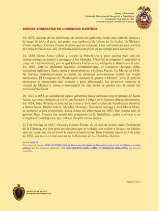 Ilustre y Benemérita
Sociedad Mexicana de Geografía y Estadística
Fundada el 18 de abril de 1833
Primera Sociedad Científica en América
BREVES BIOGRAFÍAS DE CONSOCIOS ILUSTRES
Página 3 de 3
GRUPO EDAM MÉXICO
http://grupo-edam.blogspot.com
En 1833, además de las rebeliones en contra del gobierno, hubo una serie de sismos a
lo largo de todo el país, así como una epidemia de cólera en la ciudad de México.
Como médico, Gómez Farías dispuso que se colocara a los enfermos en una sección
del Palacio Nacional; allí, él mismo dedicó una parte de su tiempo para atenderlos.
En 1834, Santa Anna volvió a ocupar la Presidencia y para quedar bien con los
conservadores se dedicó a perseguir a los liberales. Disolvió el congreso y suprimió el
cargo de vicepresidente, por lo que Gómez Farías se vio obligado a abandonar el país.
En 1845, ante la eminente invasión norteamericana, el Congreso designó como
presidente interino a Santa Anna y vicepresidente a Gómez Farías. En Marzo de 1846,
las fuerzas norteamericanas iniciaron las primeras escaramuzas contra las tropas
mexicanas. El Congreso de Washington declaró la guerra a México, pero el ejército
mexicano se encontraba mal armado y peor alimentado, los invasores tomaron la
ciudad de México y como consecuencia de esta lucha se perdió casi la mitad del
territorio Nacional.
De 1847 a 1853, se sucedieron varios gobiernos hasta culminar con el retorno de Santa
Anna, que poco después se volvió un dictador y exigió se le llamara Alteza Serenísima.
En 1854, Juan Álvarez se levantó en armas y proclamó el plan de Ayutla para destituir
a Santa Anna. Benito Juárez, Melchor Ocampo, Ponciano Arriaga y José María Mata,
se sumaron a esta revolución. Santa Anna fue desterrado en 1855. Ese mismo año, el
general Juan Álvarez fue nombrado presidente de la República, quien convocó a un
Congreso Constituyente, que trabajó durante varios meses.
El 5 de febrero de 1857, Valentín Gómez Farías, en el sitio de honor como Presidente
de la Cámara, vio con gran satisfacción que su trabajo, sus exilios y fatigas, no habían
sido en vano: ese día se firmó la nueva Constitución. Don Valentín murió el 5 de julio
de 1858, sus restos se encuentran en la Rotonda de los Hombres Ilustres.
Fuente: SIEDUCA
Otros sitios de interés: MURO DE HONOR Salón de Plenos de la H. Cámara de Diputados Letras de Oro, De México y sus jefes
militares por Fay Robinson, publicado 1847, DON VALENTÍN GÓMEZ FARÍAS, SU FORMACIÓN INTELECTUAL por Carmen
Castañeda.
 